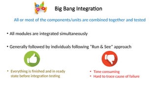 Big Bang Integration
All or most of the components/units are combined together and tested
• All modules are integrated simultaneously
• Generally followed by individuals following “Run & See” approach
• Everything is finished and in ready
state before integration testing
• Time consuming
• Hard to trace cause of failure
 