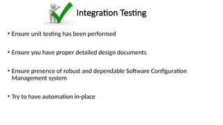 Integration Testing
• Ensure unit testing has been performed
• Ensure you have proper detailed design documents
• Ensure presence of robust and dependable Software Configuration
Management system
• Try to have automation in-place
 