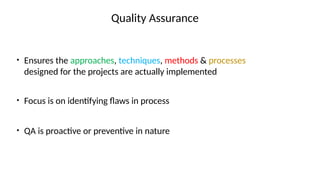Quality Assurance
• Ensures the approaches, techniques, methods & processes
designed for the projects are actually implemented
• Focus is on identifying flaws in process
• QA is proactive or preventive in nature
 