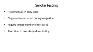 Smoke Testing
• Help find bugs in early stage
• Diagnose issues caused during integration
• Require limited number of test cases
• Short time to execute/perform testing
 