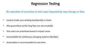 Regression Testing
Re-execution of scenarios or test cases impacted by new change or fixes
• Used to make sure existing functionality is intact
• Also guarantees earlier bug fixes are not creatable
• Test cases are prioritized based in impact areas
• Unavoidable for continuous changing systems (DevOps)
• Automation is recommended to save time
 