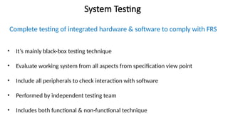 System Testing
Complete testing of integrated hardware & software to comply with FRS
• It’s mainly black-box testing technique
• Evaluate working system from all aspects from specification view point
• Include all peripherals to check interaction with software
• Performed by independent testing team
• Includes both functional & non-functional technique
 