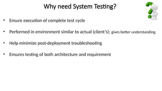 Why need System Testing?
• Ensure execution of complete test cycle
• Performed in environment similar to actual (client’s); gives better understanding.
• Help minimize post-deployment troubleshooting
• Ensures testing of both architecture and requirement
 