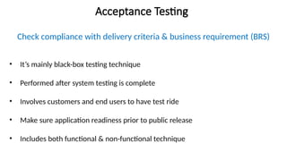 Acceptance Testing
Check compliance with delivery criteria & business requirement (BRS)
• It’s mainly black-box testing technique
• Performed after system testing is complete
• Involves customers and end users to have test ride
• Make sure application readiness prior to public release
• Includes both functional & non-functional technique
 