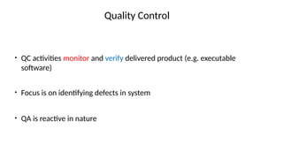 Quality Control
• QC activities monitor and verify delivered product (e.g. executable
software)
• Focus is on identifying defects in system
• QA is reactive in nature
 