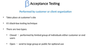 Acceptance Testing
Performed by customer or client organization
• Takes place at customer’s site
• It’s black-box testing technique
• There are two types:
• Closed  performed by limited group of individuals either customer or end
users
• Open  send to large group or public for optional use
 