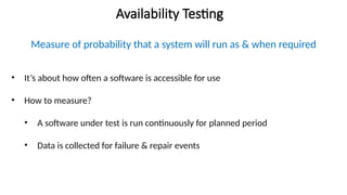 Availability Testing
Measure of probability that a system will run as & when required
• It’s about how often a software is accessible for use
• How to measure?
• A software under test is run continuously for planned period
• Data is collected for failure & repair events
 