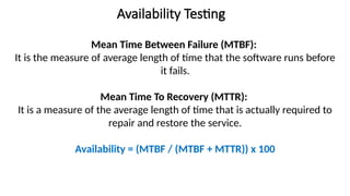 Availability Testing
Mean Time Between Failure (MTBF):
It is the measure of average length of time that the software runs before
it fails.
Mean Time To Recovery (MTTR):
It is a measure of the average length of time that is actually required to
repair and restore the service.
Availability = (MTBF / (MTBF + MTTR)) x 100
 