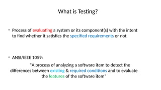What is Testing?
• Process of evaluating a system or its component(s) with the intent
to find whether it satisfies the specified requirements or not
• ANSI/IEEE 1059:
“A process of analyzing a software item to detect the
differences between existing & required conditions and to evaluate
the features of the software item”
 