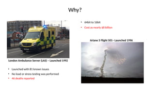 Why?
London Ambulance Server (LAS) – Launched 1992
• Launched with 81 known issues
• 46 deaths reported
Ariane 5 Flight 501– Launched 1996
• No load or stress testing was performed
• 64bit to 16bit
• Cost as nearly $8 billion
 