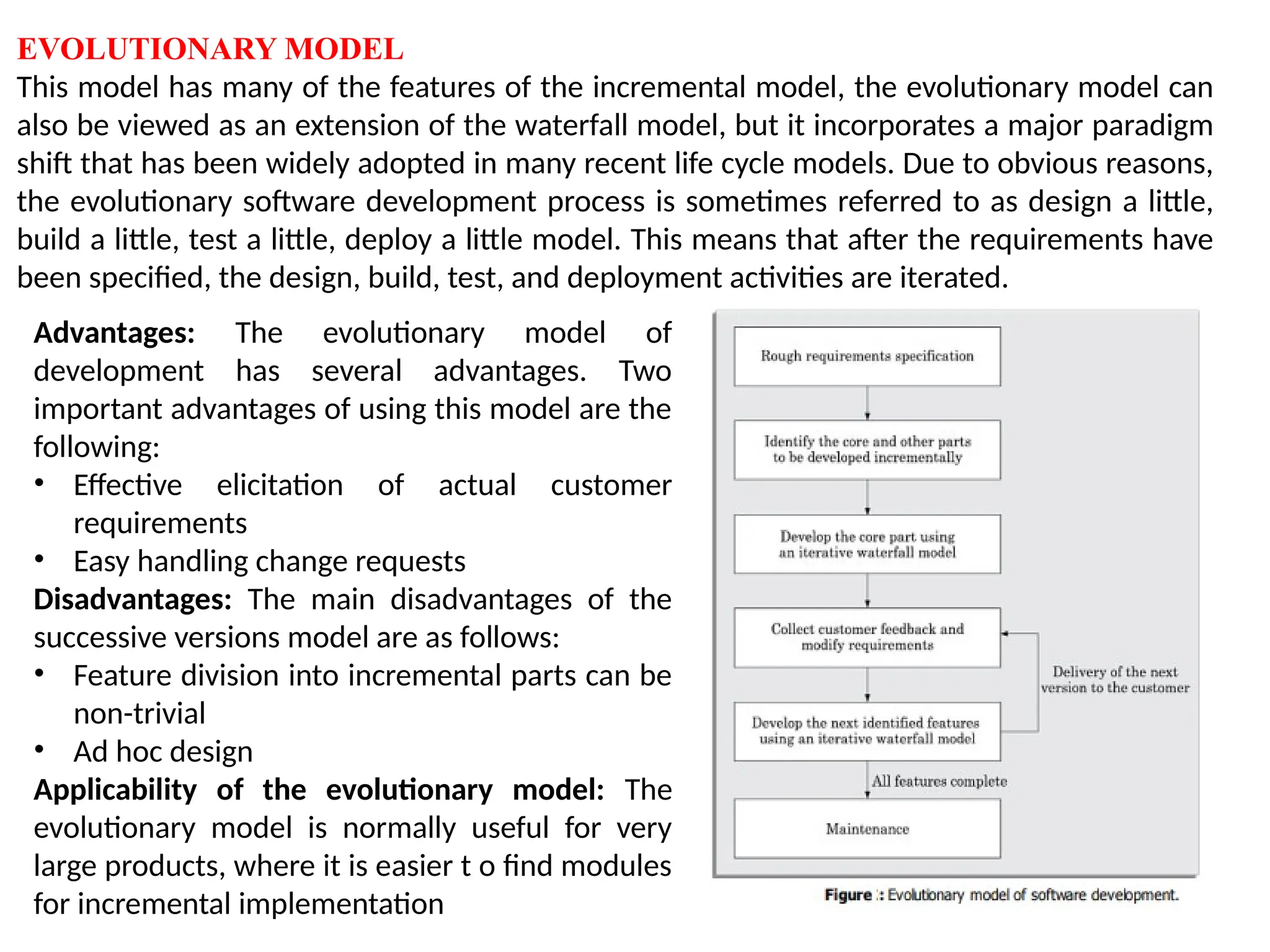 EVOLUTIONARY MODEL
This model has many of the features of the incremental model, the evolutionary model can
also be viewed as an extension of the waterfall model, but it incorporates a major paradigm
shift that has been widely adopted in many recent life cycle models. Due to obvious reasons,
the evolutionary software development process is sometimes referred to as design a little,
build a little, test a little, deploy a little model. This means that after the requirements have
been specified, the design, build, test, and deployment activities are iterated.
Advantages: The evolutionary model of
development has several advantages. Two
important advantages of using this model are the
following:
• Effective elicitation of actual customer
requirements
• Easy handling change requests
Disadvantages: The main disadvantages of the
successive versions model are as follows:
• Feature division into incremental parts can be
non-trivial
• Ad hoc design
Applicability of the evolutionary model: The
evolutionary model is normally useful for very
large products, where it is easier t o find modules
for incremental implementation
 