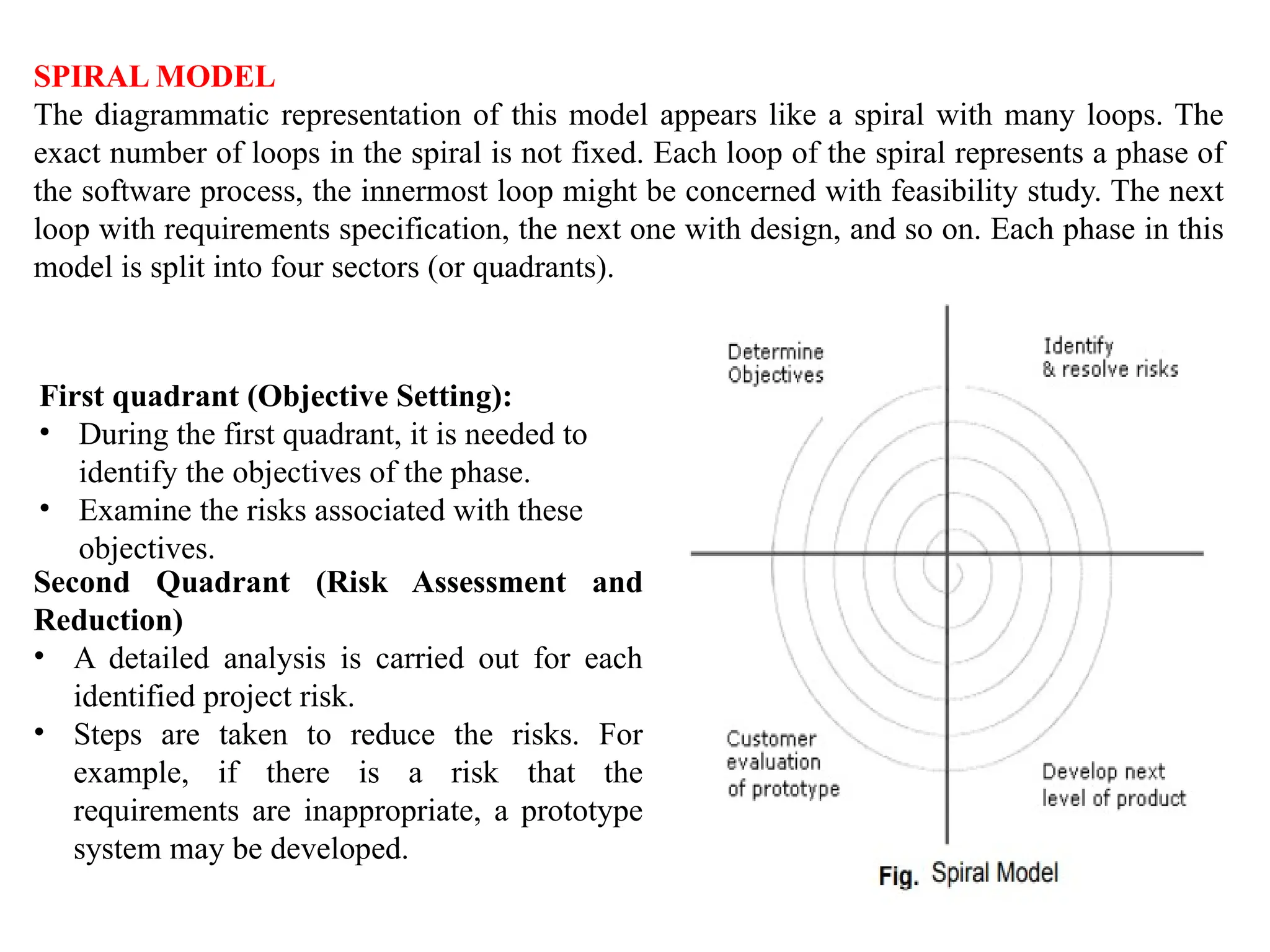 SPIRAL MODEL
The diagrammatic representation of this model appears like a spiral with many loops. The
exact number of loops in the spiral is not fixed. Each loop of the spiral represents a phase of
the software process, the innermost loop might be concerned with feasibility study. The next
loop with requirements specification, the next one with design, and so on. Each phase in this
model is split into four sectors (or quadrants).
First quadrant (Objective Setting):
• During the first quadrant, it is needed to
identify the objectives of the phase.
• Examine the risks associated with these
objectives.
Second Quadrant (Risk Assessment and
Reduction)
• A detailed analysis is carried out for each
identified project risk.
• Steps are taken to reduce the risks. For
example, if there is a risk that the
requirements are inappropriate, a prototype
system may be developed.
 