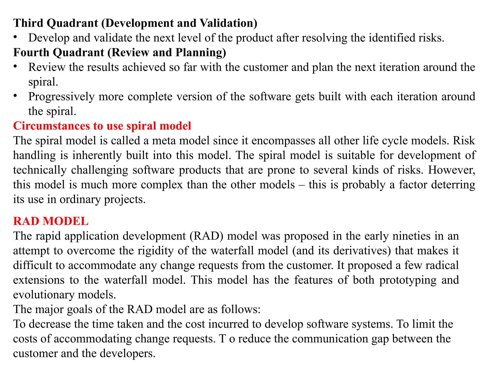Third Quadrant (Development and Validation)
• Develop and validate the next level of the product after resolving the identified risks.
Fourth Quadrant (Review and Planning)
• Review the results achieved so far with the customer and plan the next iteration around the
spiral.
• Progressively more complete version of the software gets built with each iteration around
the spiral.
Circumstances to use spiral model
The spiral model is called a meta model since it encompasses all other life cycle models. Risk
handling is inherently built into this model. The spiral model is suitable for development of
technically challenging software products that are prone to several kinds of risks. However,
this model is much more complex than the other models – this is probably a factor deterring
its use in ordinary projects.
RAD MODEL
The rapid application development (RAD) model was proposed in the early nineties in an
attempt to overcome the rigidity of the waterfall model (and its derivatives) that makes it
difficult to accommodate any change requests from the customer. It proposed a few radical
extensions to the waterfall model. This model has the features of both prototyping and
evolutionary models.
The major goals of the RAD model are as follows:
To decrease the time taken and the cost incurred to develop software systems. To limit the
costs of accommodating change requests. T o reduce the communication gap between the
customer and the developers.
 