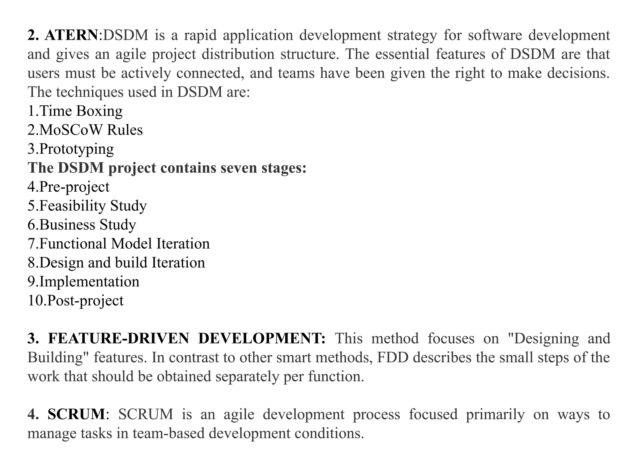 2. ATERN:DSDM is a rapid application development strategy for software development
and gives an agile project distribution structure. The essential features of DSDM are that
users must be actively connected, and teams have been given the right to make decisions.
The techniques used in DSDM are:
1.Time Boxing
2.MoSCoW Rules
3.Prototyping
The DSDM project contains seven stages:
4.Pre-project
5.Feasibility Study
6.Business Study
7.Functional Model Iteration
8.Design and build Iteration
9.Implementation
10.Post-project
3. FEATURE-DRIVEN DEVELOPMENT: This method focuses on "Designing and
Building" features. In contrast to other smart methods, FDD describes the small steps of the
work that should be obtained separately per function.
4. SCRUM: SCRUM is an agile development process focused primarily on ways to
manage tasks in team-based development conditions.
 