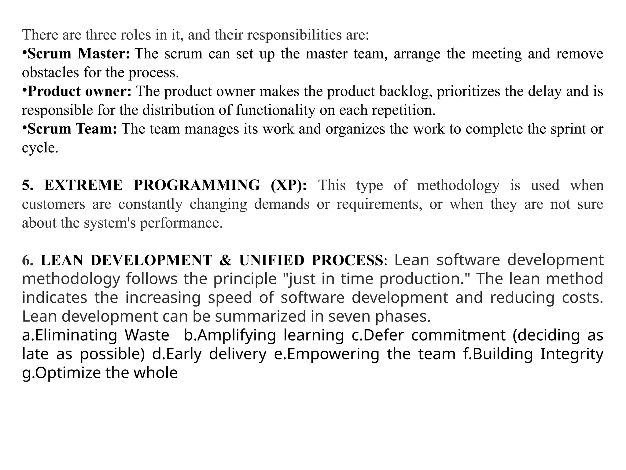 There are three roles in it, and their responsibilities are:
•Scrum Master: The scrum can set up the master team, arrange the meeting and remove
obstacles for the process.
•Product owner: The product owner makes the product backlog, prioritizes the delay and is
responsible for the distribution of functionality on each repetition.
•Scrum Team: The team manages its work and organizes the work to complete the sprint or
cycle.
5. EXTREME PROGRAMMING (XP): This type of methodology is used when
customers are constantly changing demands or requirements, or when they are not sure
about the system's performance.
6. LEAN DEVELOPMENT & UNIFIED PROCESS: Lean software development
methodology follows the principle "just in time production." The lean method
indicates the increasing speed of software development and reducing costs.
Lean development can be summarized in seven phases.
a.Eliminating Waste b.Amplifying learning c.Defer commitment (deciding as
late as possible) d.Early delivery e.Empowering the team f.Building Integrity
g.Optimize the whole
 