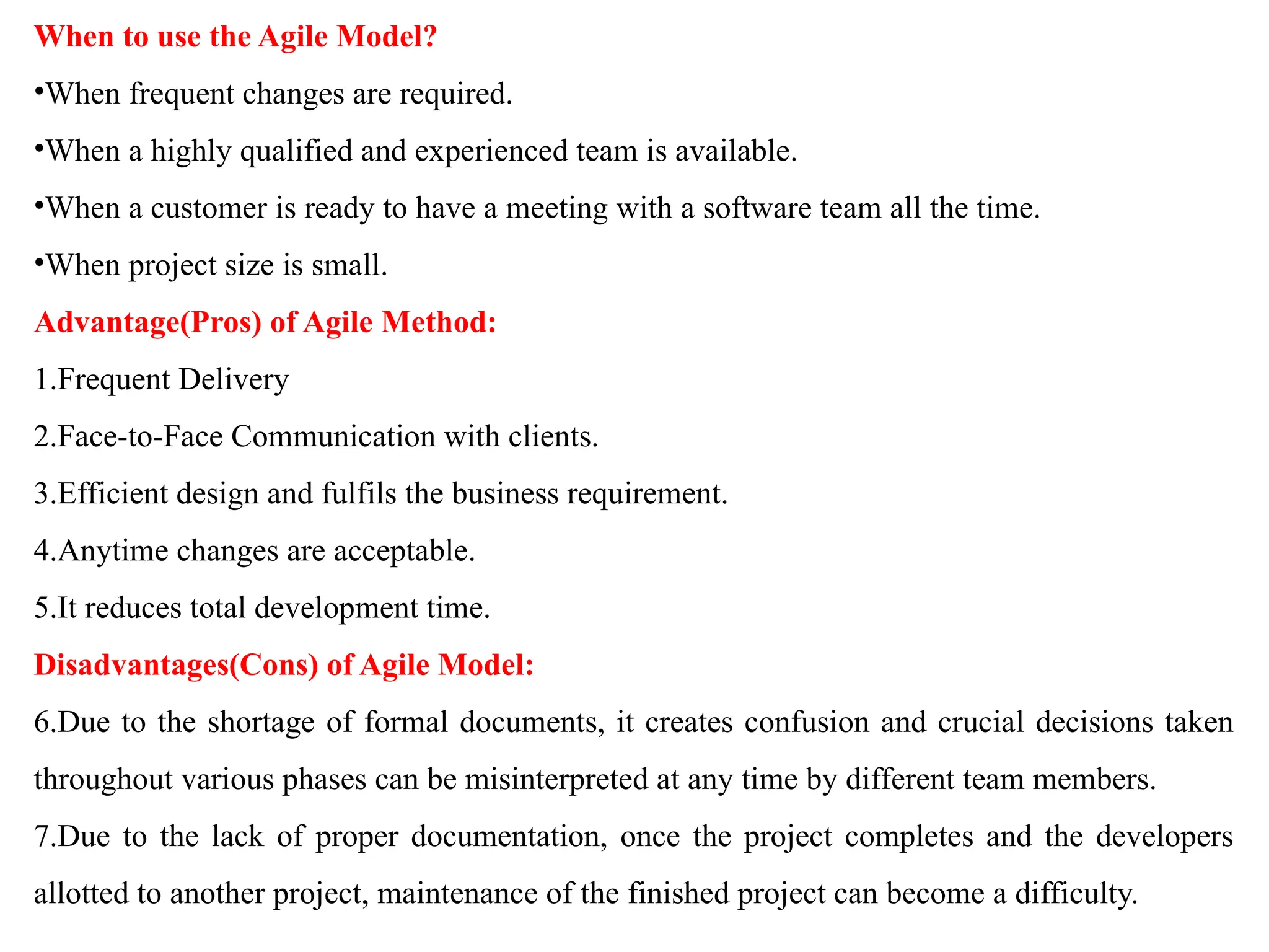 When to use the Agile Model?
•When frequent changes are required.
•When a highly qualified and experienced team is available.
•When a customer is ready to have a meeting with a software team all the time.
•When project size is small.
Advantage(Pros) of Agile Method:
1.Frequent Delivery
2.Face-to-Face Communication with clients.
3.Efficient design and fulfils the business requirement.
4.Anytime changes are acceptable.
5.It reduces total development time.
Disadvantages(Cons) of Agile Model:
6.Due to the shortage of formal documents, it creates confusion and crucial decisions taken
throughout various phases can be misinterpreted at any time by different team members.
7.Due to the lack of proper documentation, once the project completes and the developers
allotted to another project, maintenance of the finished project can become a difficulty.
 