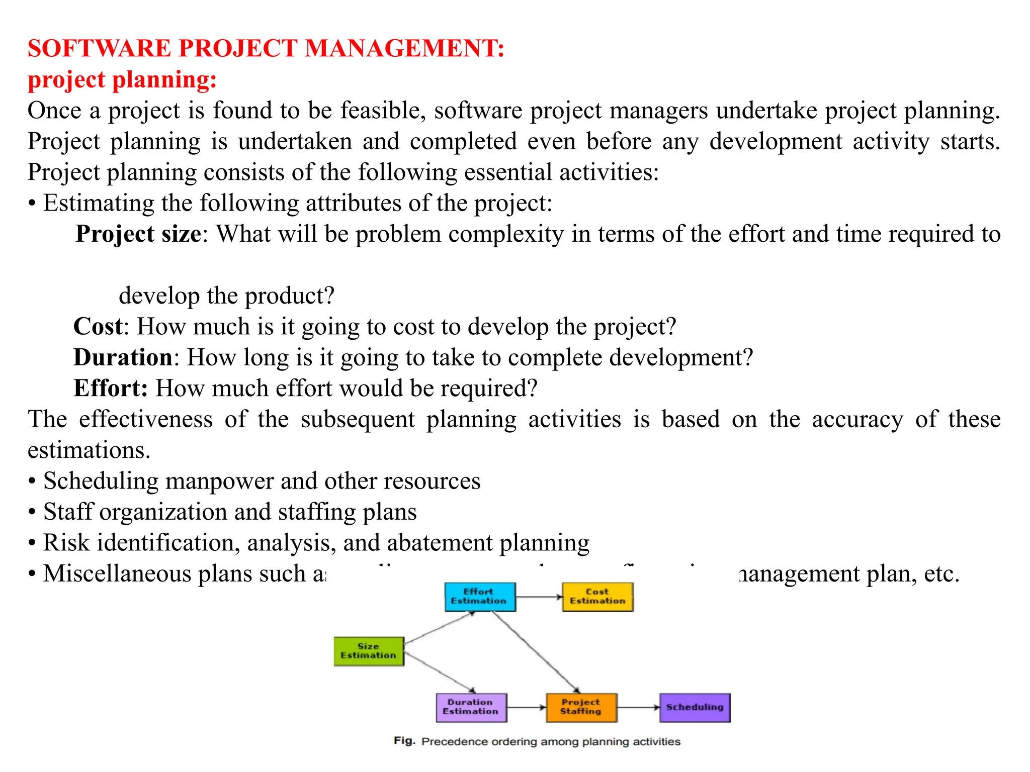 SOFTWARE PROJECT MANAGEMENT:
project planning:
Once a project is found to be feasible, software project managers undertake project planning.
Project planning is undertaken and completed even before any development activity starts.
Project planning consists of the following essential activities:
• Estimating the following attributes of the project:
Project size: What will be problem complexity in terms of the effort and time required to
develop the product?
Cost: How much is it going to cost to develop the project?
Duration: How long is it going to take to complete development?
Effort: How much effort would be required?
The effectiveness of the subsequent planning activities is based on the accuracy of these
estimations.
• Scheduling manpower and other resources
• Staff organization and staffing plans
• Risk identification, analysis, and abatement planning
• Miscellaneous plans such as quality assurance plan, configuration management plan, etc.
 