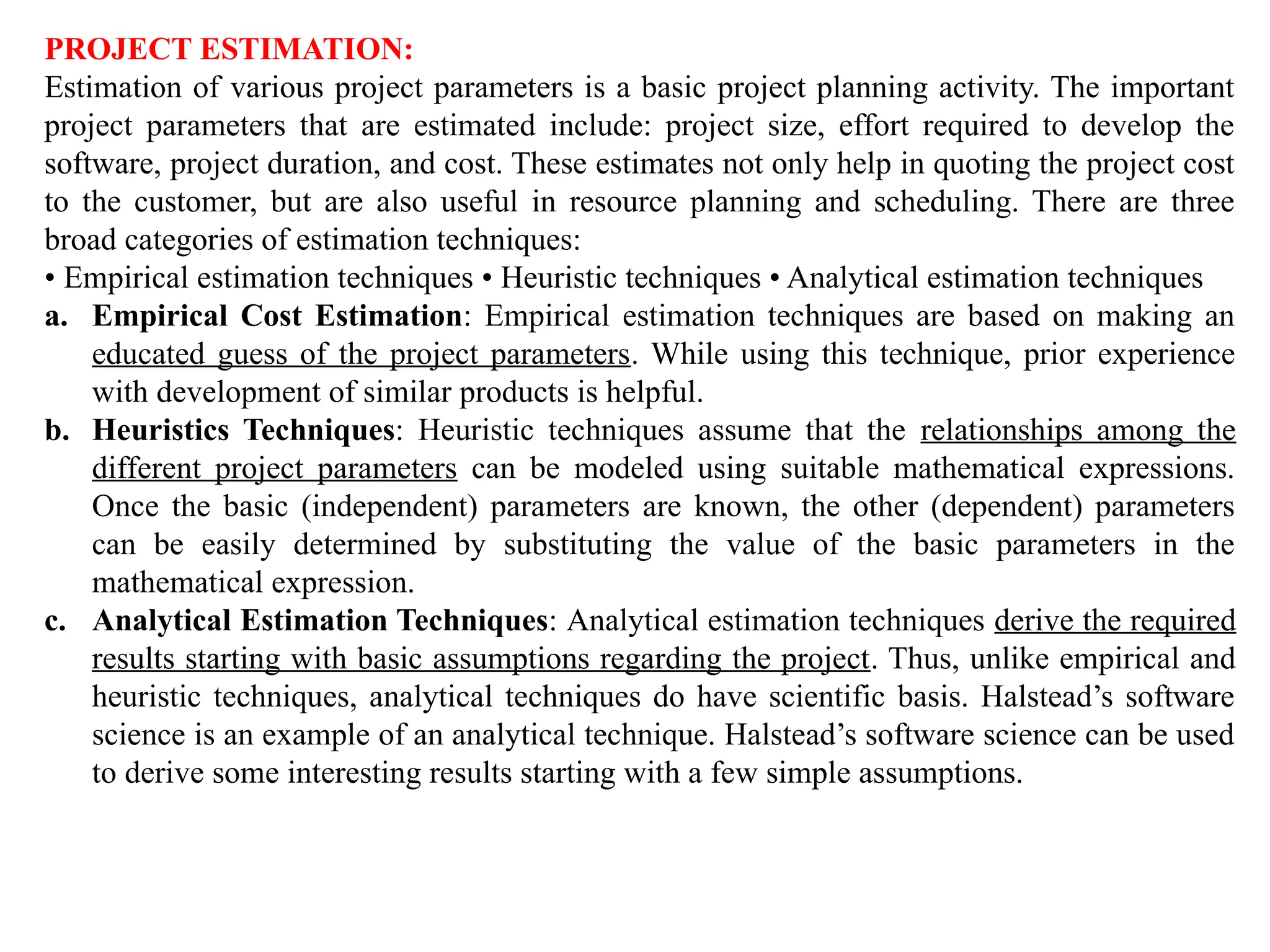 PROJECT ESTIMATION:
Estimation of various project parameters is a basic project planning activity. The important
project parameters that are estimated include: project size, effort required to develop the
software, project duration, and cost. These estimates not only help in quoting the project cost
to the customer, but are also useful in resource planning and scheduling. There are three
broad categories of estimation techniques:
• Empirical estimation techniques • Heuristic techniques • Analytical estimation techniques
a. Empirical Cost Estimation: Empirical estimation techniques are based on making an
educated guess of the project parameters. While using this technique, prior experience
with development of similar products is helpful.
b. Heuristics Techniques: Heuristic techniques assume that the relationships among the
different project parameters can be modeled using suitable mathematical expressions.
Once the basic (independent) parameters are known, the other (dependent) parameters
can be easily determined by substituting the value of the basic parameters in the
mathematical expression.
c. Analytical Estimation Techniques: Analytical estimation techniques derive the required
results starting with basic assumptions regarding the project. Thus, unlike empirical and
heuristic techniques, analytical techniques do have scientific basis. Halstead’s software
science is an example of an analytical technique. Halstead’s software science can be used
to derive some interesting results starting with a few simple assumptions.
 
