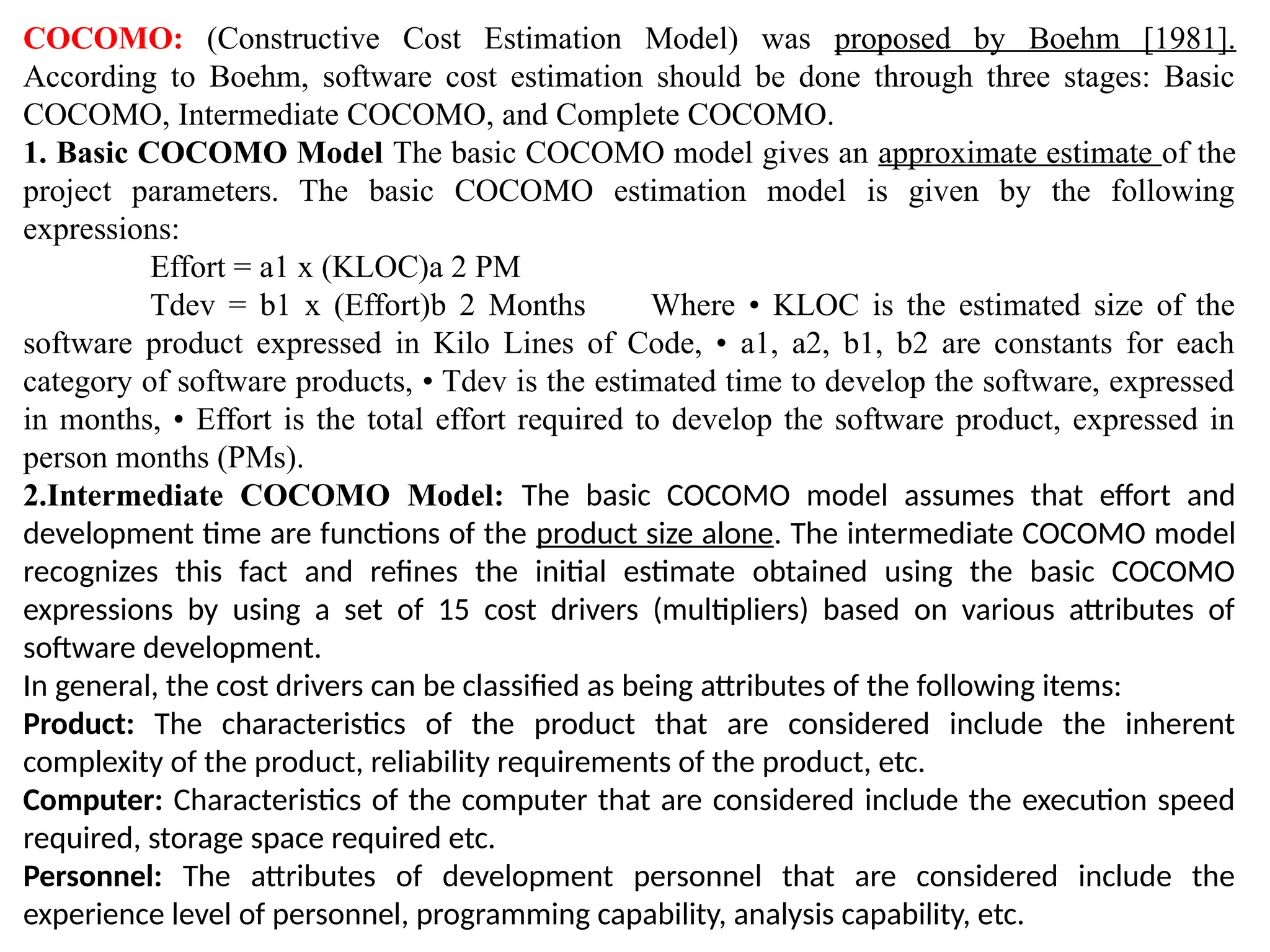 COCOMO: (Constructive Cost Estimation Model) was proposed by Boehm [1981].
According to Boehm, software cost estimation should be done through three stages: Basic
COCOMO, Intermediate COCOMO, and Complete COCOMO.
1. Basic COCOMO Model The basic COCOMO model gives an approximate estimate of the
project parameters. The basic COCOMO estimation model is given by the following
expressions:
Effort = a1 х (KLOC)a 2 PM
Tdev = b1 x (Effort)b 2 Months Where • KLOC is the estimated size of the
software product expressed in Kilo Lines of Code, • a1, a2, b1, b2 are constants for each
category of software products, • Tdev is the estimated time to develop the software, expressed
in months, • Effort is the total effort required to develop the software product, expressed in
person months (PMs).
2.Intermediate COCOMO Model: The basic COCOMO model assumes that effort and
development time are functions of the product size alone. The intermediate COCOMO model
recognizes this fact and refines the initial estimate obtained using the basic COCOMO
expressions by using a set of 15 cost drivers (multipliers) based on various attributes of
software development.
In general, the cost drivers can be classified as being attributes of the following items:
Product: The characteristics of the product that are considered include the inherent
complexity of the product, reliability requirements of the product, etc.
Computer: Characteristics of the computer that are considered include the execution speed
required, storage space required etc.
Personnel: The attributes of development personnel that are considered include the
experience level of personnel, programming capability, analysis capability, etc.
 
