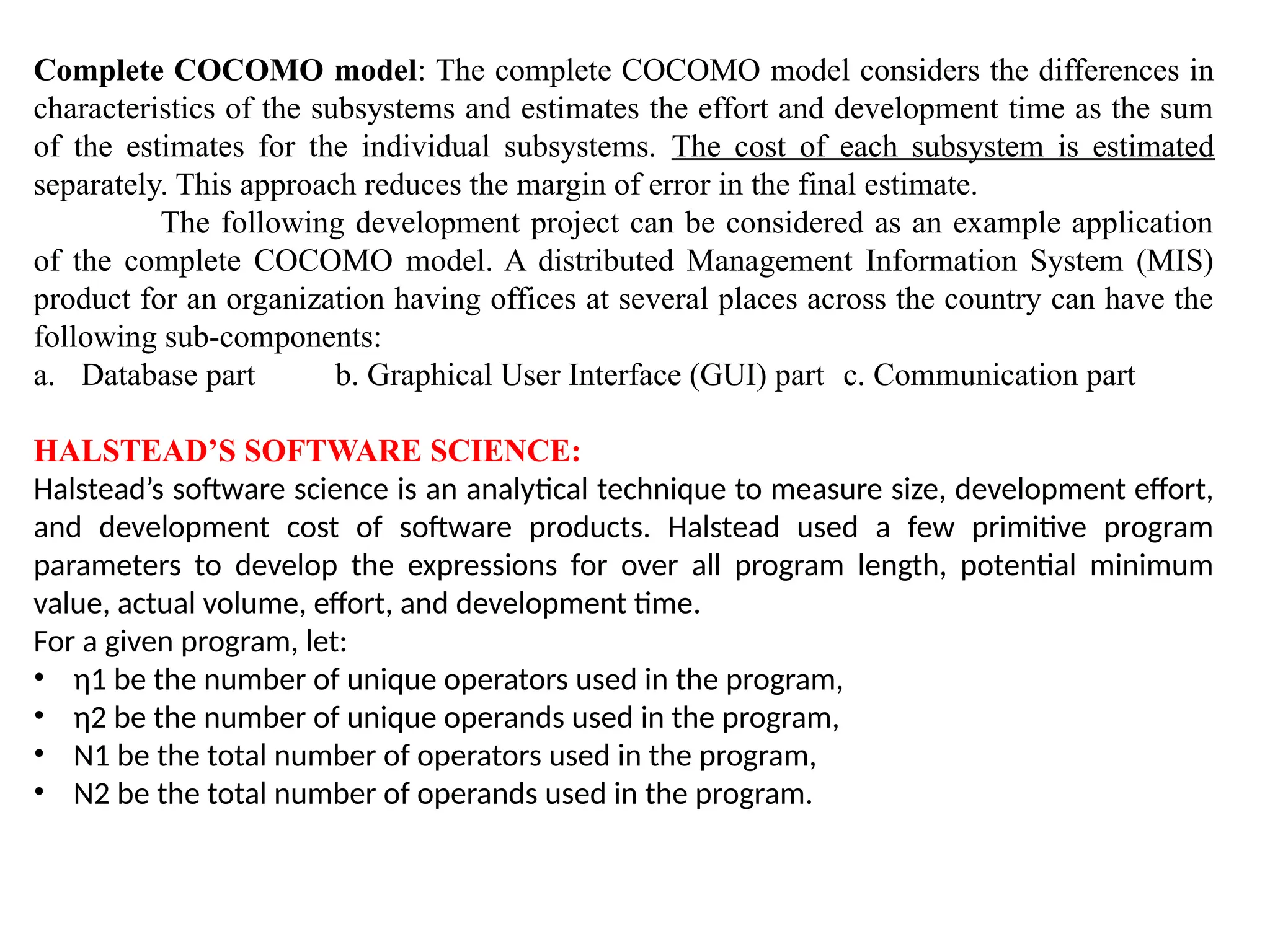 Complete COCOMO model: The complete COCOMO model considers the differences in
characteristics of the subsystems and estimates the effort and development time as the sum
of the estimates for the individual subsystems. The cost of each subsystem is estimated
separately. This approach reduces the margin of error in the final estimate.
The following development project can be considered as an example application
of the complete COCOMO model. A distributed Management Information System (MIS)
product for an organization having offices at several places across the country can have the
following sub-components:
a. Database part b. Graphical User Interface (GUI) part c. Communication part
HALSTEAD’S SOFTWARE SCIENCE:
Halstead’s software science is an analytical technique to measure size, development effort,
and development cost of software products. Halstead used a few primitive program
parameters to develop the expressions for over all program length, potential minimum
value, actual volume, effort, and development time.
For a given program, let:
• η1 be the number of unique operators used in the program,
• η2 be the number of unique operands used in the program,
• N1 be the total number of operators used in the program,
• N2 be the total number of operands used in the program.
 