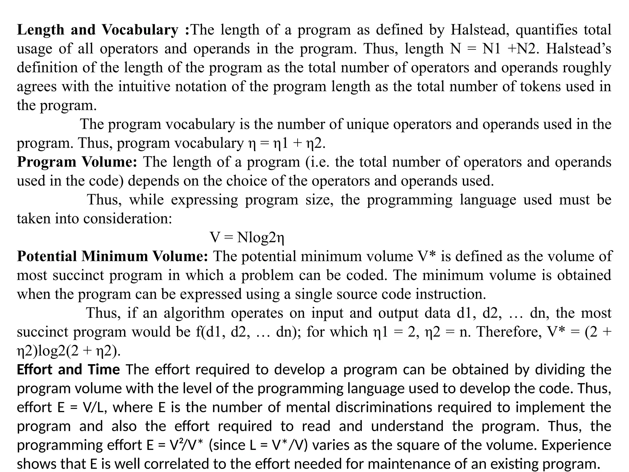 Length and Vocabulary :The length of a program as defined by Halstead, quantifies total
usage of all operators and operands in the program. Thus, length N = N1 +N2. Halstead’s
definition of the length of the program as the total number of operators and operands roughly
agrees with the intuitive notation of the program length as the total number of tokens used in
the program.
The program vocabulary is the number of unique operators and operands used in the
program. Thus, program vocabulary η = η1 + η2.
Program Volume: The length of a program (i.e. the total number of operators and operands
used in the code) depends on the choice of the operators and operands used.
Thus, while expressing program size, the programming language used must be
taken into consideration:
V = Nlog2η
Potential Minimum Volume: The potential minimum volume V* is defined as the volume of
most succinct program in which a problem can be coded. The minimum volume is obtained
when the program can be expressed using a single source code instruction.
Thus, if an algorithm operates on input and output data d1, d2, … dn, the most
succinct program would be f(d1, d2, … dn); for which η1 = 2, η2 = n. Therefore, V* = (2 +
η2)log2(2 + η2).
Effort and Time The effort required to develop a program can be obtained by dividing the
program volume with the level of the programming language used to develop the code. Thus,
effort E = V/L, where E is the number of mental discriminations required to implement the
program and also the effort required to read and understand the program. Thus, the
programming effort E = V²/V* (since L = V*/V) varies as the square of the volume. Experience
shows that E is well correlated to the effort needed for maintenance of an existing program.
 