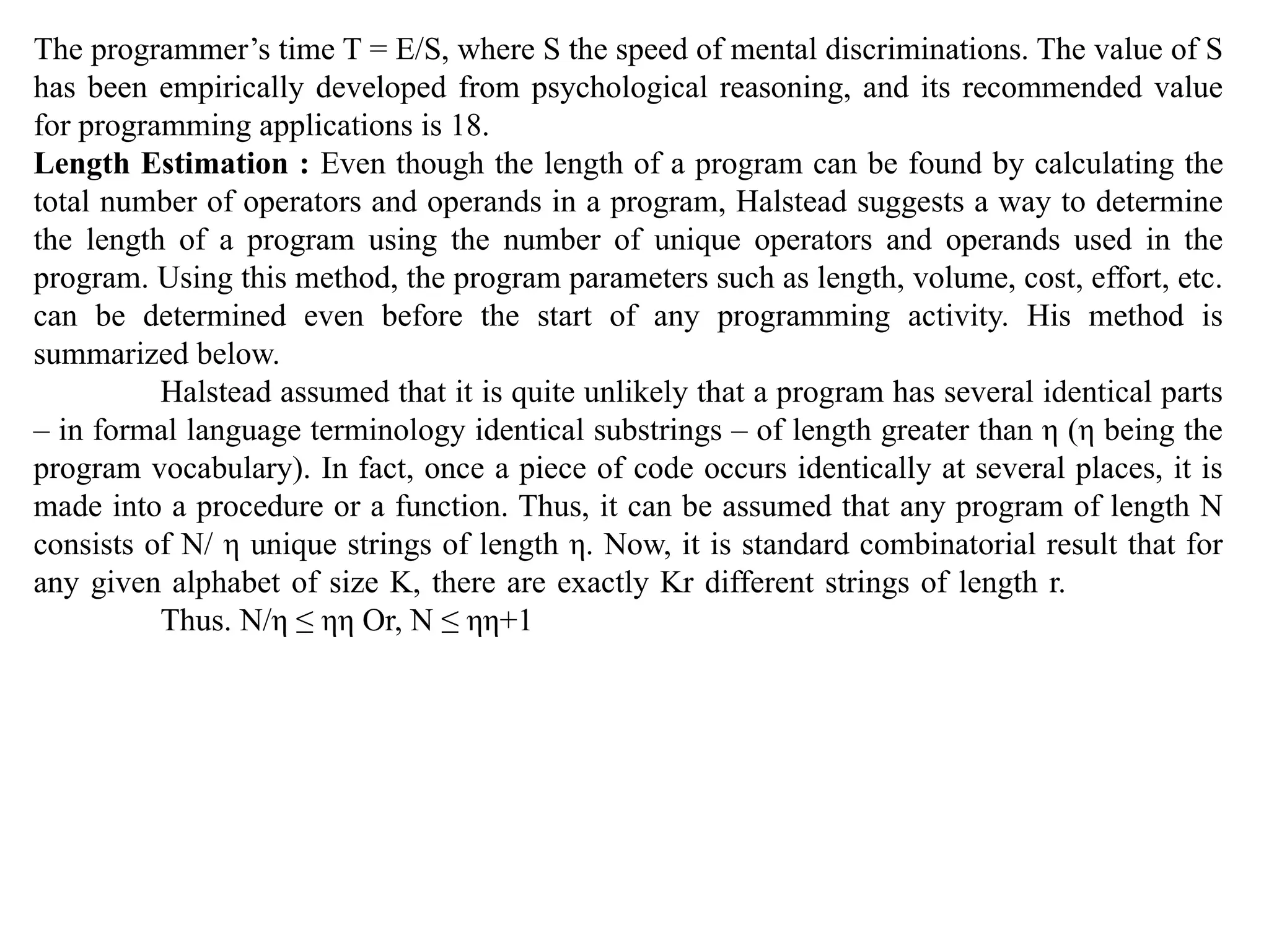 The programmer’s time T = E/S, where S the speed of mental discriminations. The value of S
has been empirically developed from psychological reasoning, and its recommended value
for programming applications is 18.
Length Estimation : Even though the length of a program can be found by calculating the
total number of operators and operands in a program, Halstead suggests a way to determine
the length of a program using the number of unique operators and operands used in the
program. Using this method, the program parameters such as length, volume, cost, effort, etc.
can be determined even before the start of any programming activity. His method is
summarized below.
Halstead assumed that it is quite unlikely that a program has several identical parts
– in formal language terminology identical substrings – of length greater than η (η being the
program vocabulary). In fact, once a piece of code occurs identically at several places, it is
made into a procedure or a function. Thus, it can be assumed that any program of length N
consists of N/ η unique strings of length η. Now, it is standard combinatorial result that for
any given alphabet of size K, there are exactly Kr different strings of length r.
Thus. N/η ≤ ηη Or, N ≤ ηη+1
 