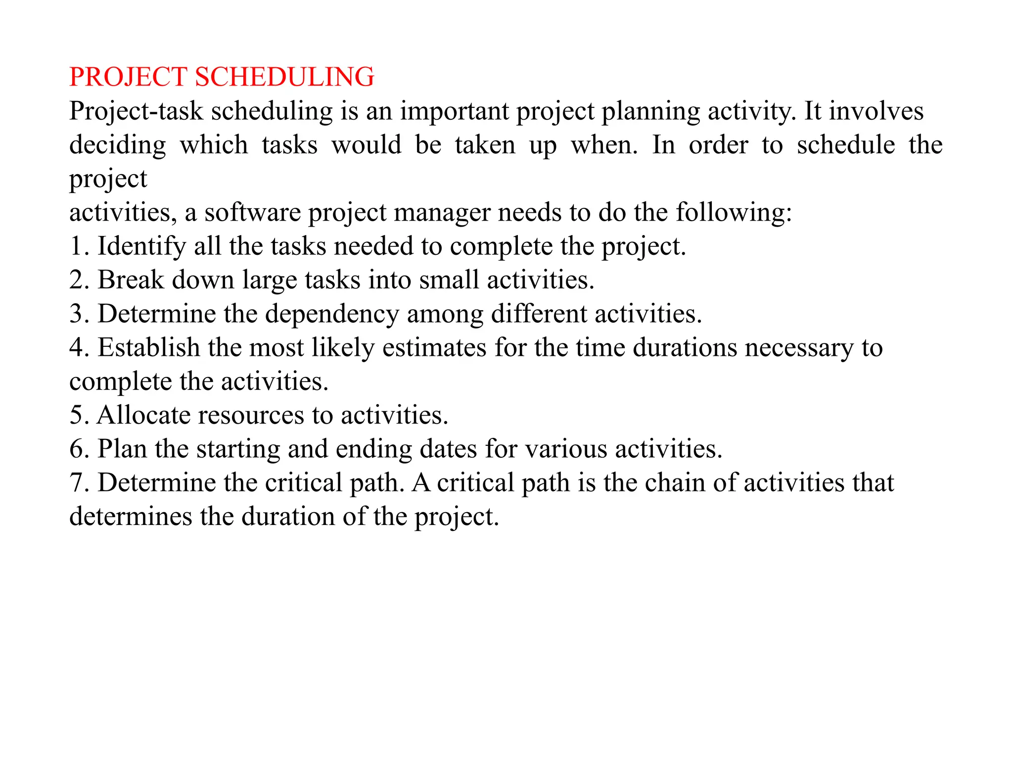 PROJECT SCHEDULING
Project-task scheduling is an important project planning activity. It involves
deciding which tasks would be taken up when. In order to schedule the
project
activities, a software project manager needs to do the following:
1. Identify all the tasks needed to complete the project.
2. Break down large tasks into small activities.
3. Determine the dependency among different activities.
4. Establish the most likely estimates for the time durations necessary to
complete the activities.
5. Allocate resources to activities.
6. Plan the starting and ending dates for various activities.
7. Determine the critical path. A critical path is the chain of activities that
determines the duration of the project.
 