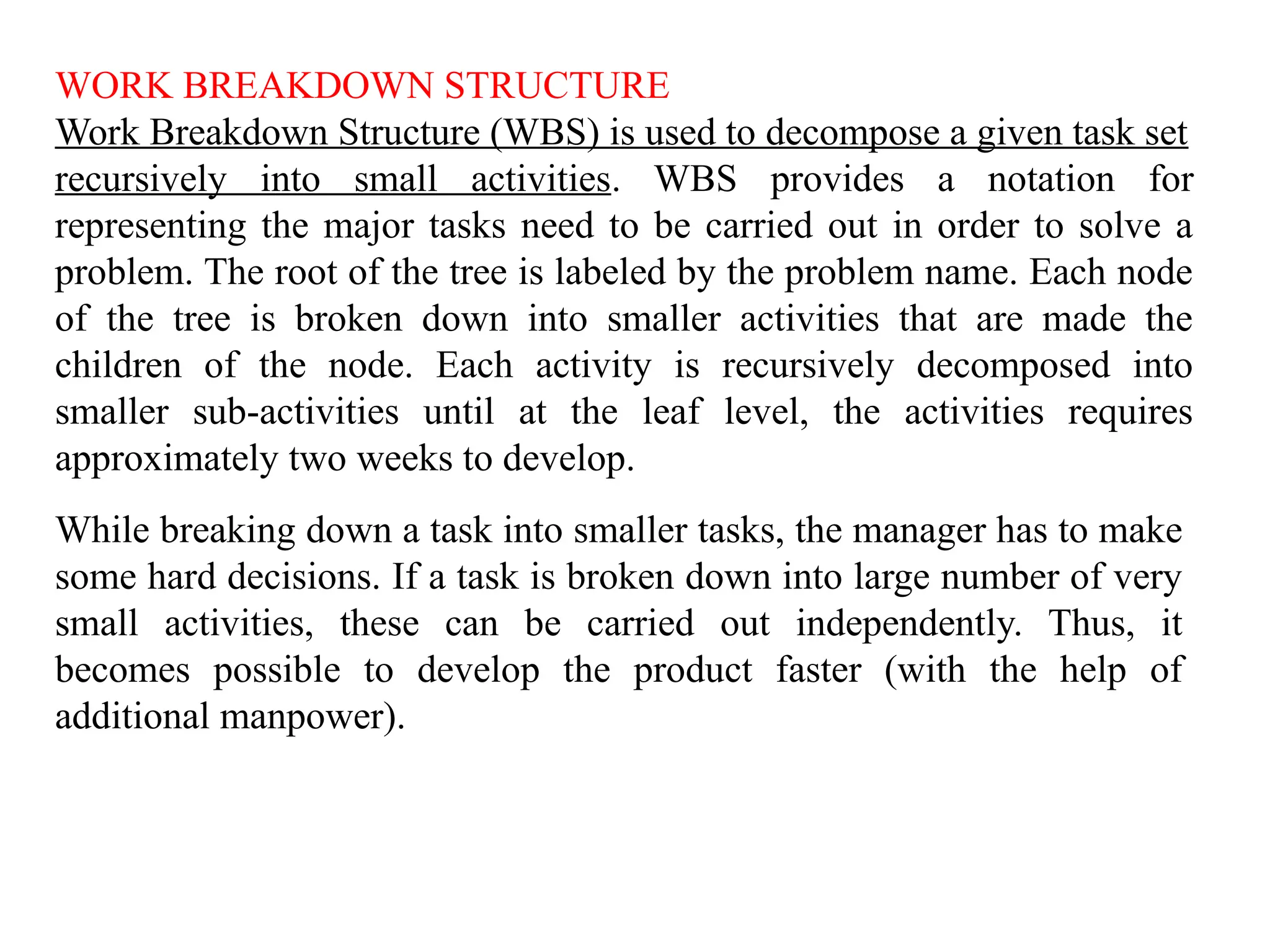 WORK BREAKDOWN STRUCTURE
Work Breakdown Structure (WBS) is used to decompose a given task set
recursively into small activities. WBS provides a notation for
representing the major tasks need to be carried out in order to solve a
problem. The root of the tree is labeled by the problem name. Each node
of the tree is broken down into smaller activities that are made the
children of the node. Each activity is recursively decomposed into
smaller sub-activities until at the leaf level, the activities requires
approximately two weeks to develop.
While breaking down a task into smaller tasks, the manager has to make
some hard decisions. If a task is broken down into large number of very
small activities, these can be carried out independently. Thus, it
becomes possible to develop the product faster (with the help of
additional manpower).
 