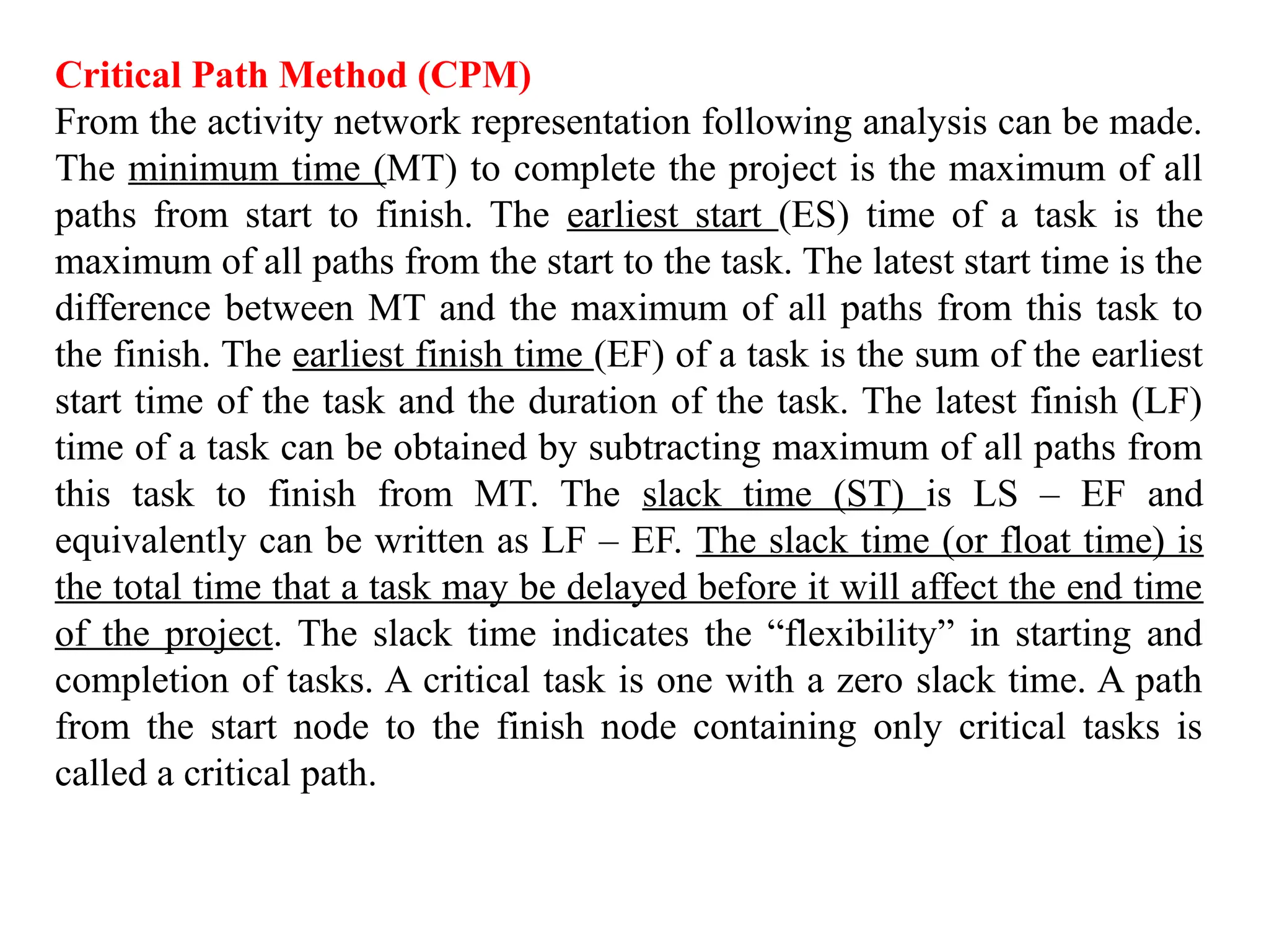Critical Path Method (CPM)
From the activity network representation following analysis can be made.
The minimum time (MT) to complete the project is the maximum of all
paths from start to finish. The earliest start (ES) time of a task is the
maximum of all paths from the start to the task. The latest start time is the
difference between MT and the maximum of all paths from this task to
the finish. The earliest finish time (EF) of a task is the sum of the earliest
start time of the task and the duration of the task. The latest finish (LF)
time of a task can be obtained by subtracting maximum of all paths from
this task to finish from MT. The slack time (ST) is LS – EF and
equivalently can be written as LF – EF. The slack time (or float time) is
the total time that a task may be delayed before it will affect the end time
of the project. The slack time indicates the “flexibility” in starting and
completion of tasks. A critical task is one with a zero slack time. A path
from the start node to the finish node containing only critical tasks is
called a critical path.
 