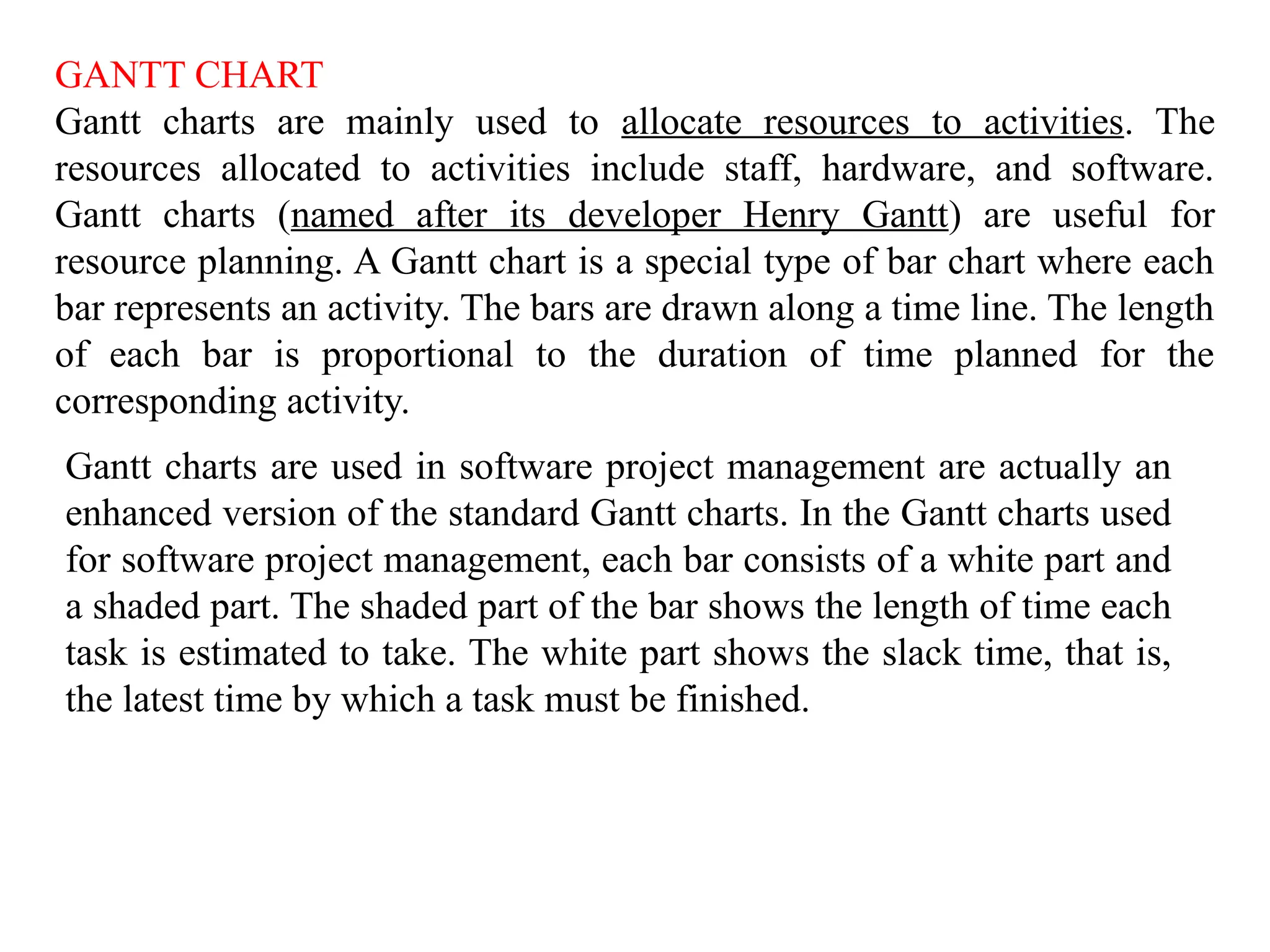 GANTT CHART
Gantt charts are mainly used to allocate resources to activities. The
resources allocated to activities include staff, hardware, and software.
Gantt charts (named after its developer Henry Gantt) are useful for
resource planning. A Gantt chart is a special type of bar chart where each
bar represents an activity. The bars are drawn along a time line. The length
of each bar is proportional to the duration of time planned for the
corresponding activity.
Gantt charts are used in software project management are actually an
enhanced version of the standard Gantt charts. In the Gantt charts used
for software project management, each bar consists of a white part and
a shaded part. The shaded part of the bar shows the length of time each
task is estimated to take. The white part shows the slack time, that is,
the latest time by which a task must be finished.
 