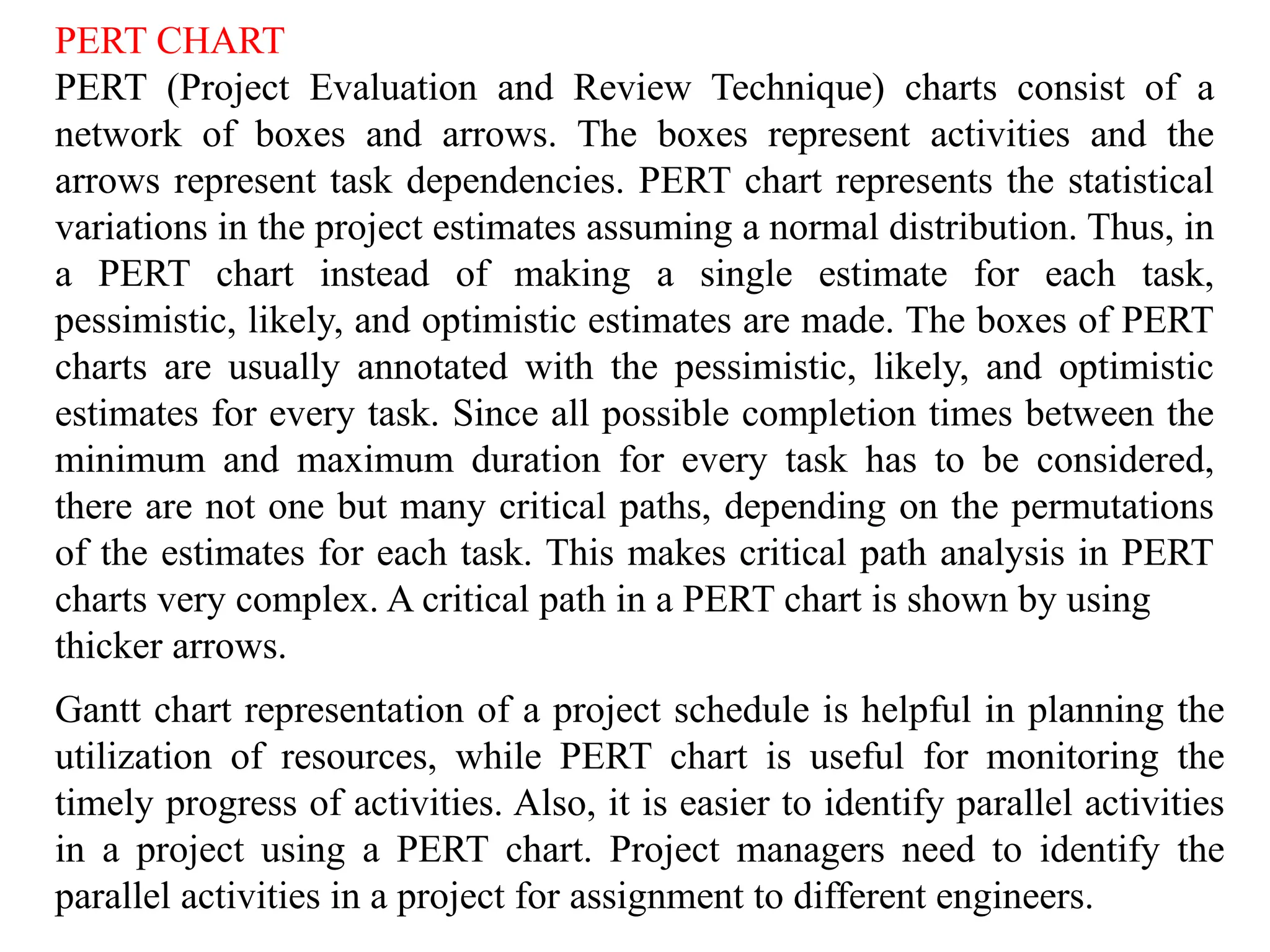 PERT CHART
PERT (Project Evaluation and Review Technique) charts consist of a
network of boxes and arrows. The boxes represent activities and the
arrows represent task dependencies. PERT chart represents the statistical
variations in the project estimates assuming a normal distribution. Thus, in
a PERT chart instead of making a single estimate for each task,
pessimistic, likely, and optimistic estimates are made. The boxes of PERT
charts are usually annotated with the pessimistic, likely, and optimistic
estimates for every task. Since all possible completion times between the
minimum and maximum duration for every task has to be considered,
there are not one but many critical paths, depending on the permutations
of the estimates for each task. This makes critical path analysis in PERT
charts very complex. A critical path in a PERT chart is shown by using
thicker arrows.
Gantt chart representation of a project schedule is helpful in planning the
utilization of resources, while PERT chart is useful for monitoring the
timely progress of activities. Also, it is easier to identify parallel activities
in a project using a PERT chart. Project managers need to identify the
parallel activities in a project for assignment to different engineers.
 