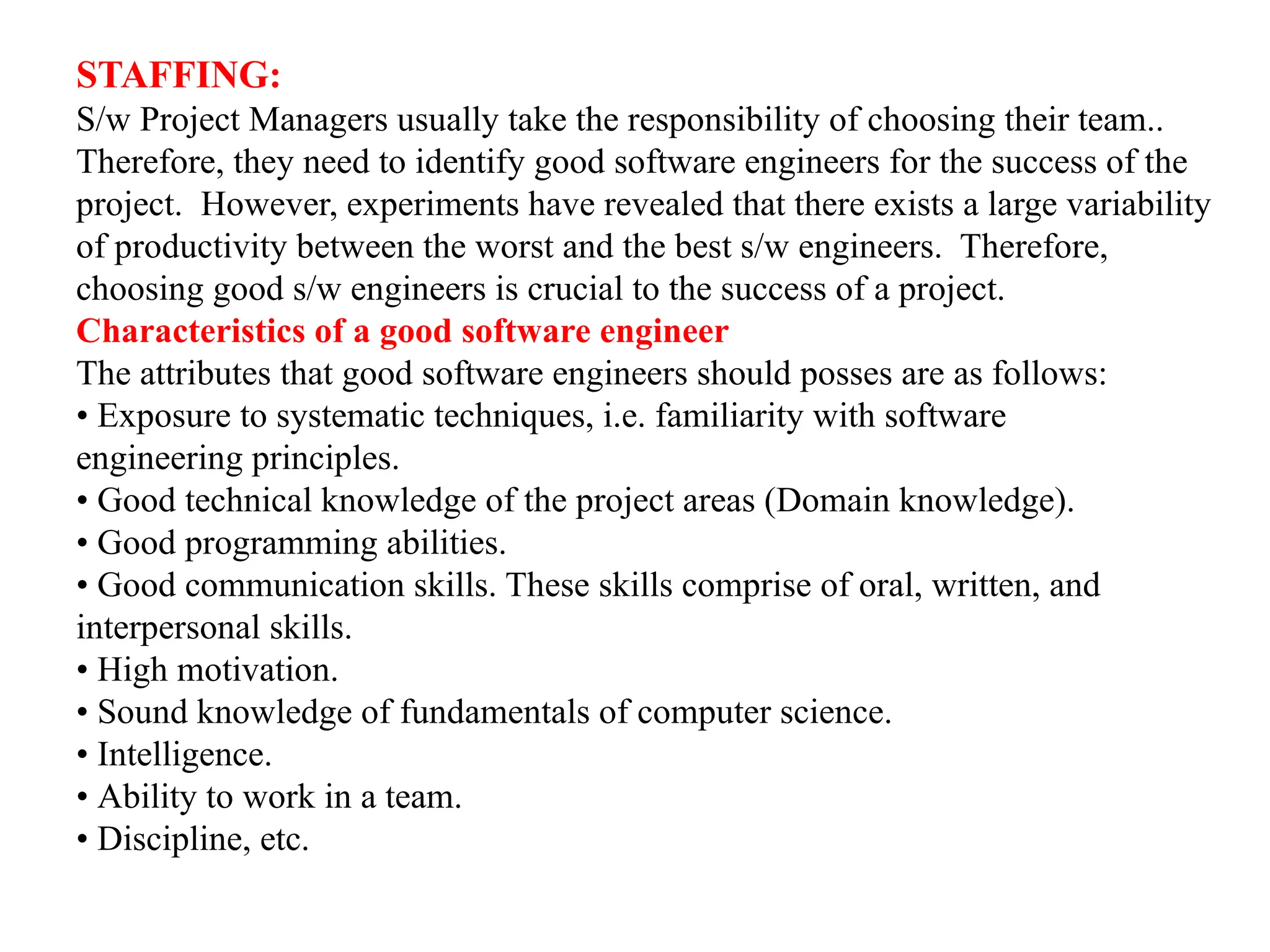 STAFFING:
S/w Project Managers usually take the responsibility of choosing their team..
Therefore, they need to identify good software engineers for the success of the
project. However, experiments have revealed that there exists a large variability
of productivity between the worst and the best s/w engineers. Therefore,
choosing good s/w engineers is crucial to the success of a project.
Characteristics of a good software engineer
The attributes that good software engineers should posses are as follows:
• Exposure to systematic techniques, i.e. familiarity with software
engineering principles.
• Good technical knowledge of the project areas (Domain knowledge).
• Good programming abilities.
• Good communication skills. These skills comprise of oral, written, and
interpersonal skills.
• High motivation.
• Sound knowledge of fundamentals of computer science.
• Intelligence.
• Ability to work in a team.
• Discipline, etc.
 