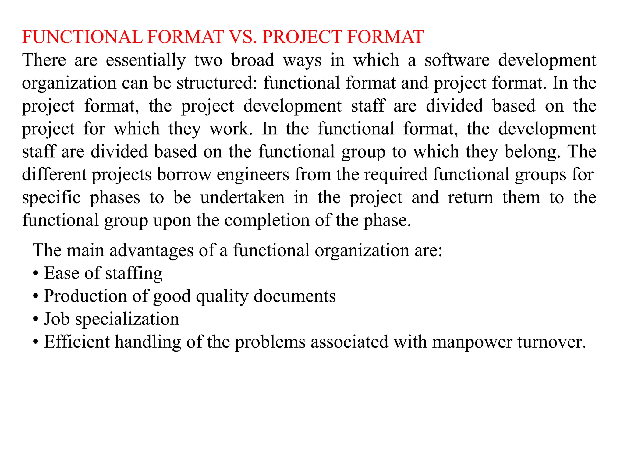 FUNCTIONAL FORMAT VS. PROJECT FORMAT
There are essentially two broad ways in which a software development
organization can be structured: functional format and project format. In the
project format, the project development staff are divided based on the
project for which they work. In the functional format, the development
staff are divided based on the functional group to which they belong. The
different projects borrow engineers from the required functional groups for
specific phases to be undertaken in the project and return them to the
functional group upon the completion of the phase.
The main advantages of a functional organization are:
• Ease of staffing
• Production of good quality documents
• Job specialization
• Efficient handling of the problems associated with manpower turnover.
 