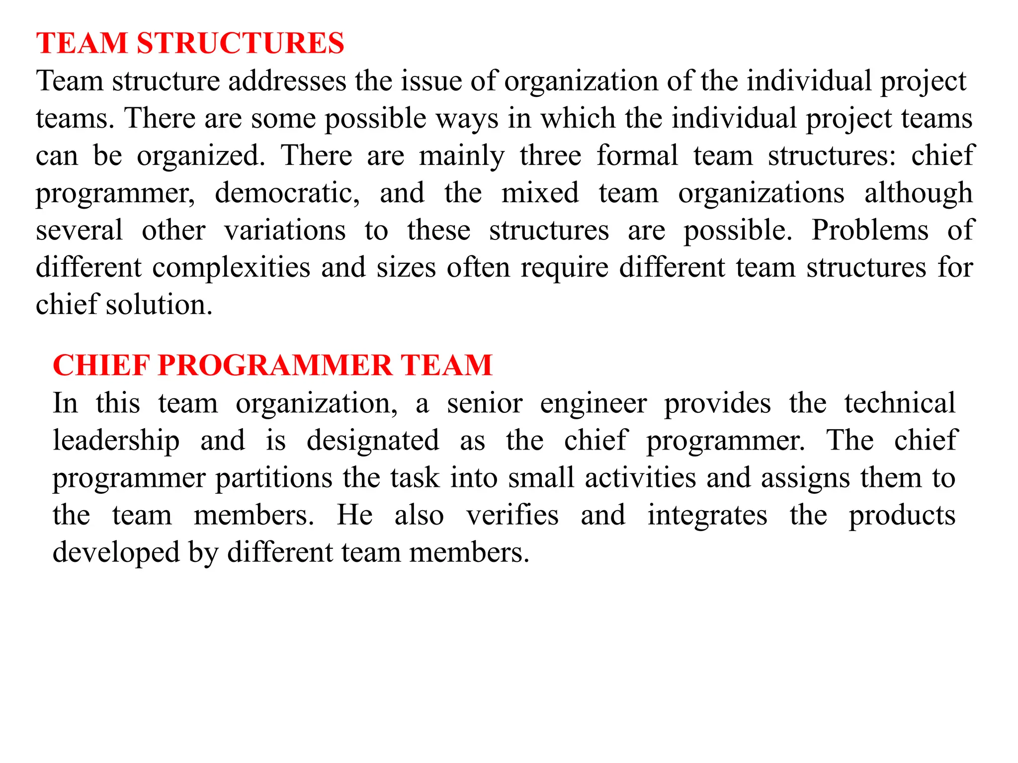 TEAM STRUCTURES
Team structure addresses the issue of organization of the individual project
teams. There are some possible ways in which the individual project teams
can be organized. There are mainly three formal team structures: chief
programmer, democratic, and the mixed team organizations although
several other variations to these structures are possible. Problems of
different complexities and sizes often require different team structures for
chief solution.
CHIEF PROGRAMMER TEAM
In this team organization, a senior engineer provides the technical
leadership and is designated as the chief programmer. The chief
programmer partitions the task into small activities and assigns them to
the team members. He also verifies and integrates the products
developed by different team members.
 