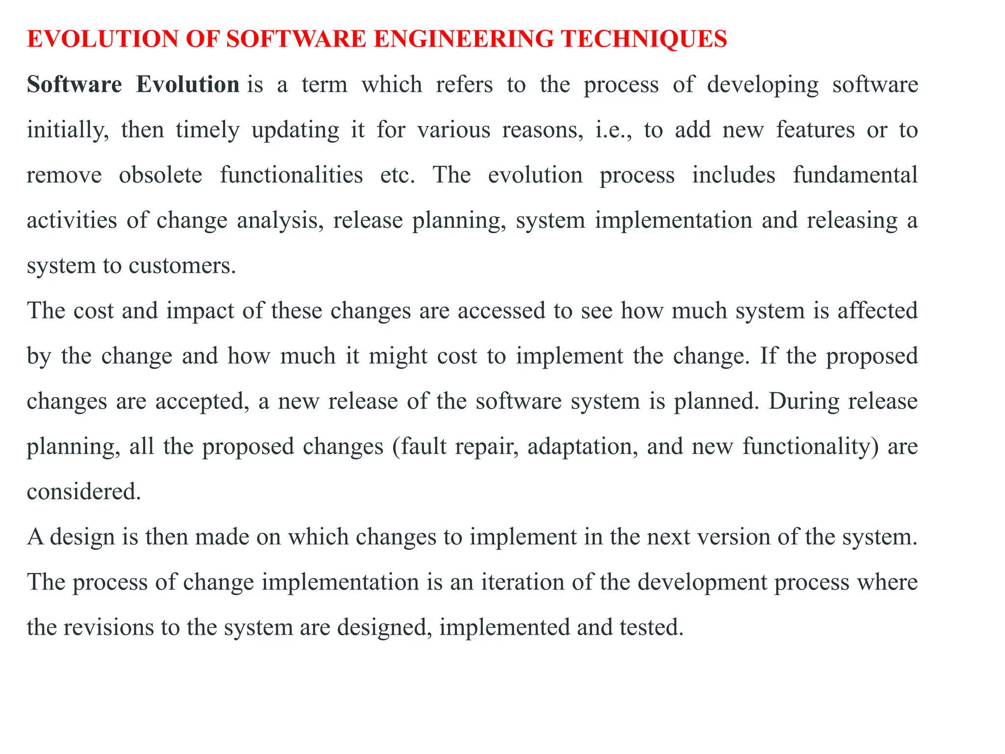 EVOLUTION OF SOFTWARE ENGINEERING TECHNIQUES
Software Evolution is a term which refers to the process of developing software
initially, then timely updating it for various reasons, i.e., to add new features or to
remove obsolete functionalities etc. The evolution process includes fundamental
activities of change analysis, release planning, system implementation and releasing a
system to customers.
The cost and impact of these changes are accessed to see how much system is affected
by the change and how much it might cost to implement the change. If the proposed
changes are accepted, a new release of the software system is planned. During release
planning, all the proposed changes (fault repair, adaptation, and new functionality) are
considered.
A design is then made on which changes to implement in the next version of the system.
The process of change implementation is an iteration of the development process where
the revisions to the system are designed, implemented and tested.
 