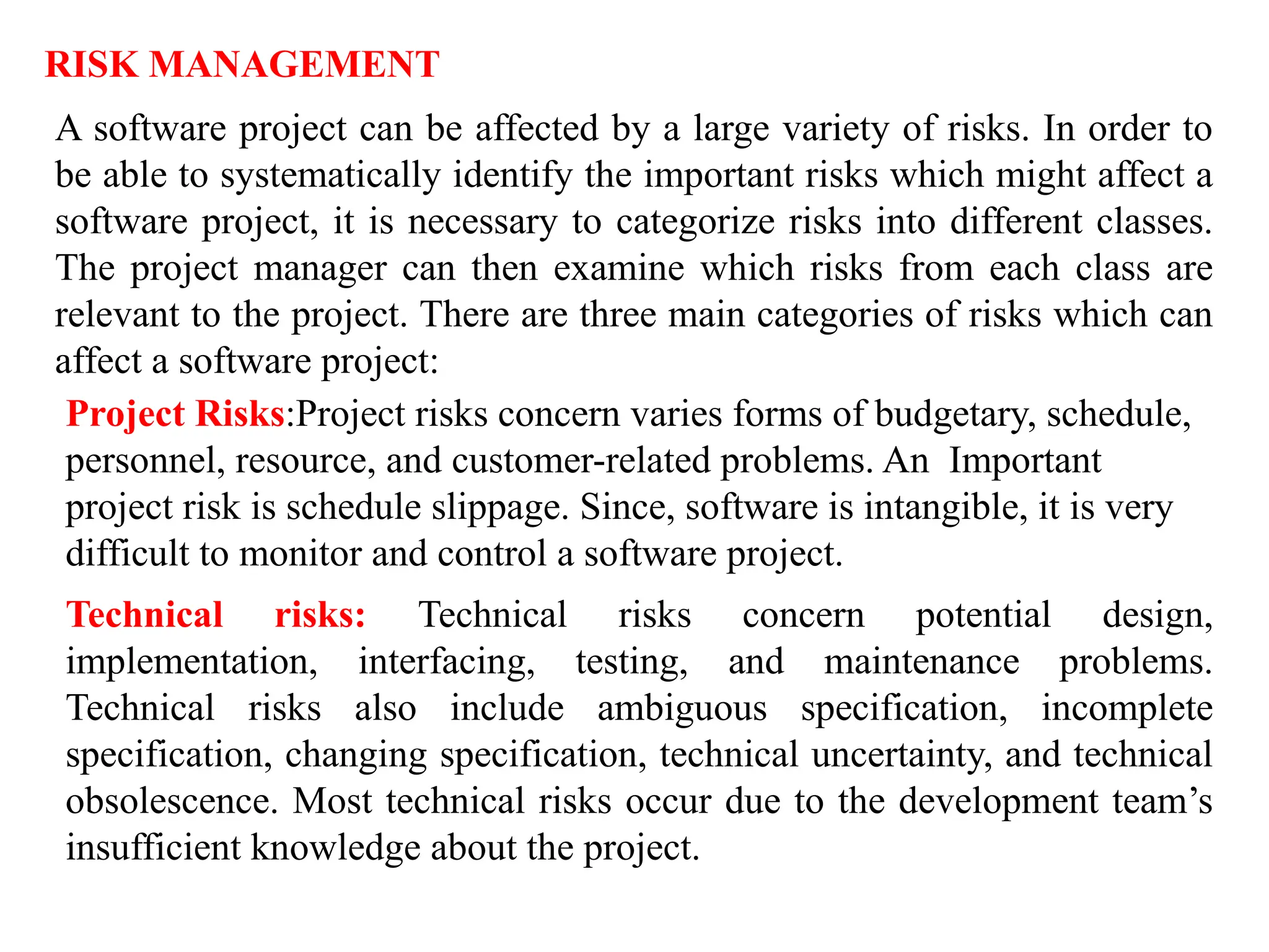 RISK MANAGEMENT
A software project can be affected by a large variety of risks. In order to
be able to systematically identify the important risks which might affect a
software project, it is necessary to categorize risks into different classes.
The project manager can then examine which risks from each class are
relevant to the project. There are three main categories of risks which can
affect a software project:
Project Risks:Project risks concern varies forms of budgetary, schedule,
personnel, resource, and customer-related problems. An Important
project risk is schedule slippage. Since, software is intangible, it is very
difficult to monitor and control a software project.
Technical risks: Technical risks concern potential design,
implementation, interfacing, testing, and maintenance problems.
Technical risks also include ambiguous specification, incomplete
specification, changing specification, technical uncertainty, and technical
obsolescence. Most technical risks occur due to the development team’s
insufficient knowledge about the project.
 