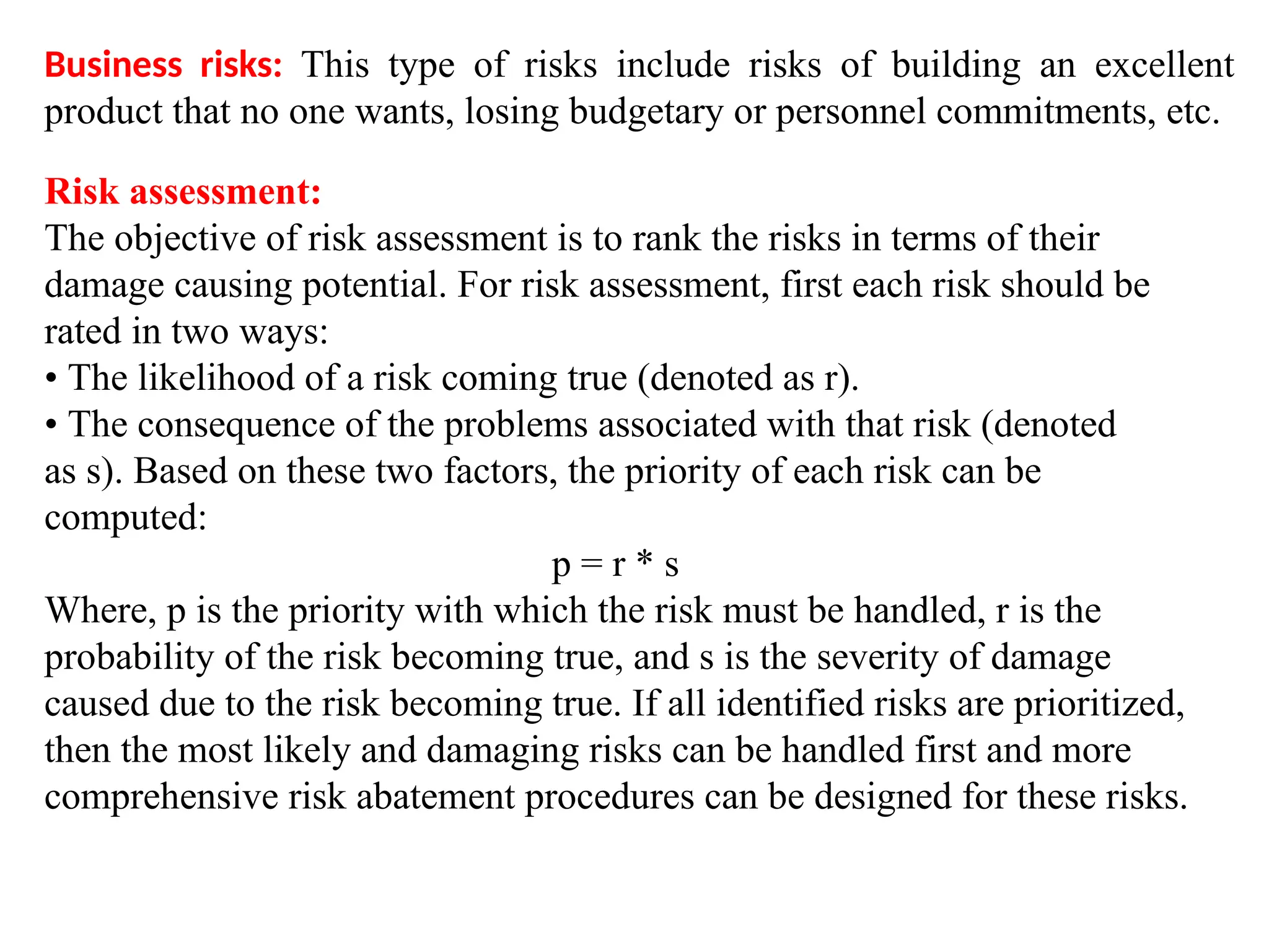 Business risks: This type of risks include risks of building an excellent
product that no one wants, losing budgetary or personnel commitments, etc.
Risk assessment:
The objective of risk assessment is to rank the risks in terms of their
damage causing potential. For risk assessment, first each risk should be
rated in two ways:
• The likelihood of a risk coming true (denoted as r).
• The consequence of the problems associated with that risk (denoted
as s). Based on these two factors, the priority of each risk can be
computed:
p = r * s
Where, p is the priority with which the risk must be handled, r is the
probability of the risk becoming true, and s is the severity of damage
caused due to the risk becoming true. If all identified risks are prioritized,
then the most likely and damaging risks can be handled first and more
comprehensive risk abatement procedures can be designed for these risks.
 