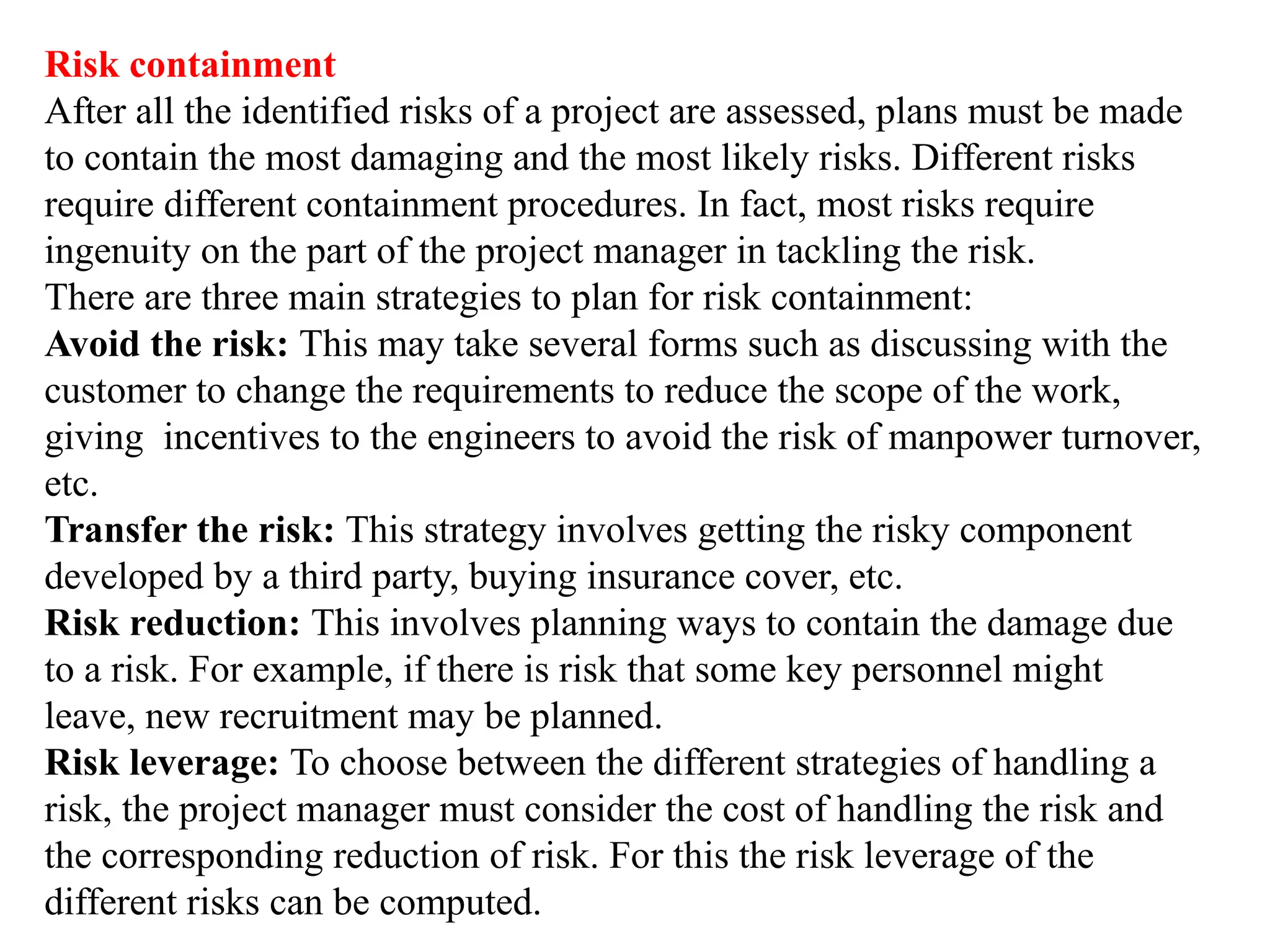 Risk containment
After all the identified risks of a project are assessed, plans must be made
to contain the most damaging and the most likely risks. Different risks
require different containment procedures. In fact, most risks require
ingenuity on the part of the project manager in tackling the risk.
There are three main strategies to plan for risk containment:
Avoid the risk: This may take several forms such as discussing with the
customer to change the requirements to reduce the scope of the work,
giving incentives to the engineers to avoid the risk of manpower turnover,
etc.
Transfer the risk: This strategy involves getting the risky component
developed by a third party, buying insurance cover, etc.
Risk reduction: This involves planning ways to contain the damage due
to a risk. For example, if there is risk that some key personnel might
leave, new recruitment may be planned.
Risk leverage: To choose between the different strategies of handling a
risk, the project manager must consider the cost of handling the risk and
the corresponding reduction of risk. For this the risk leverage of the
different risks can be computed.
 
