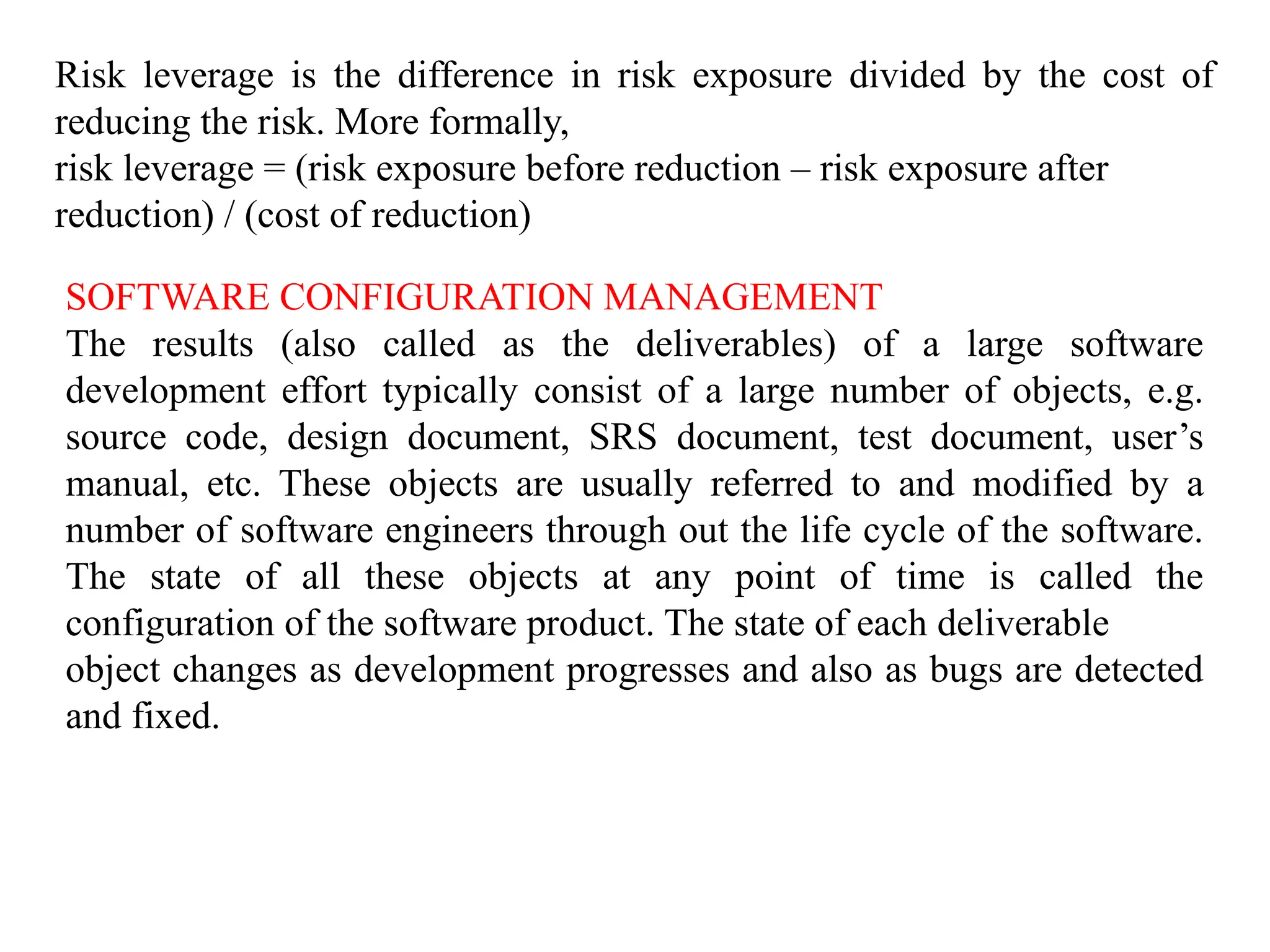 Risk leverage is the difference in risk exposure divided by the cost of
reducing the risk. More formally,
risk leverage = (risk exposure before reduction – risk exposure after
reduction) / (cost of reduction)
SOFTWARE CONFIGURATION MANAGEMENT
The results (also called as the deliverables) of a large software
development effort typically consist of a large number of objects, e.g.
source code, design document, SRS document, test document, user’s
manual, etc. These objects are usually referred to and modified by a
number of software engineers through out the life cycle of the software.
The state of all these objects at any point of time is called the
configuration of the software product. The state of each deliverable
object changes as development progresses and also as bugs are detected
and fixed.
 