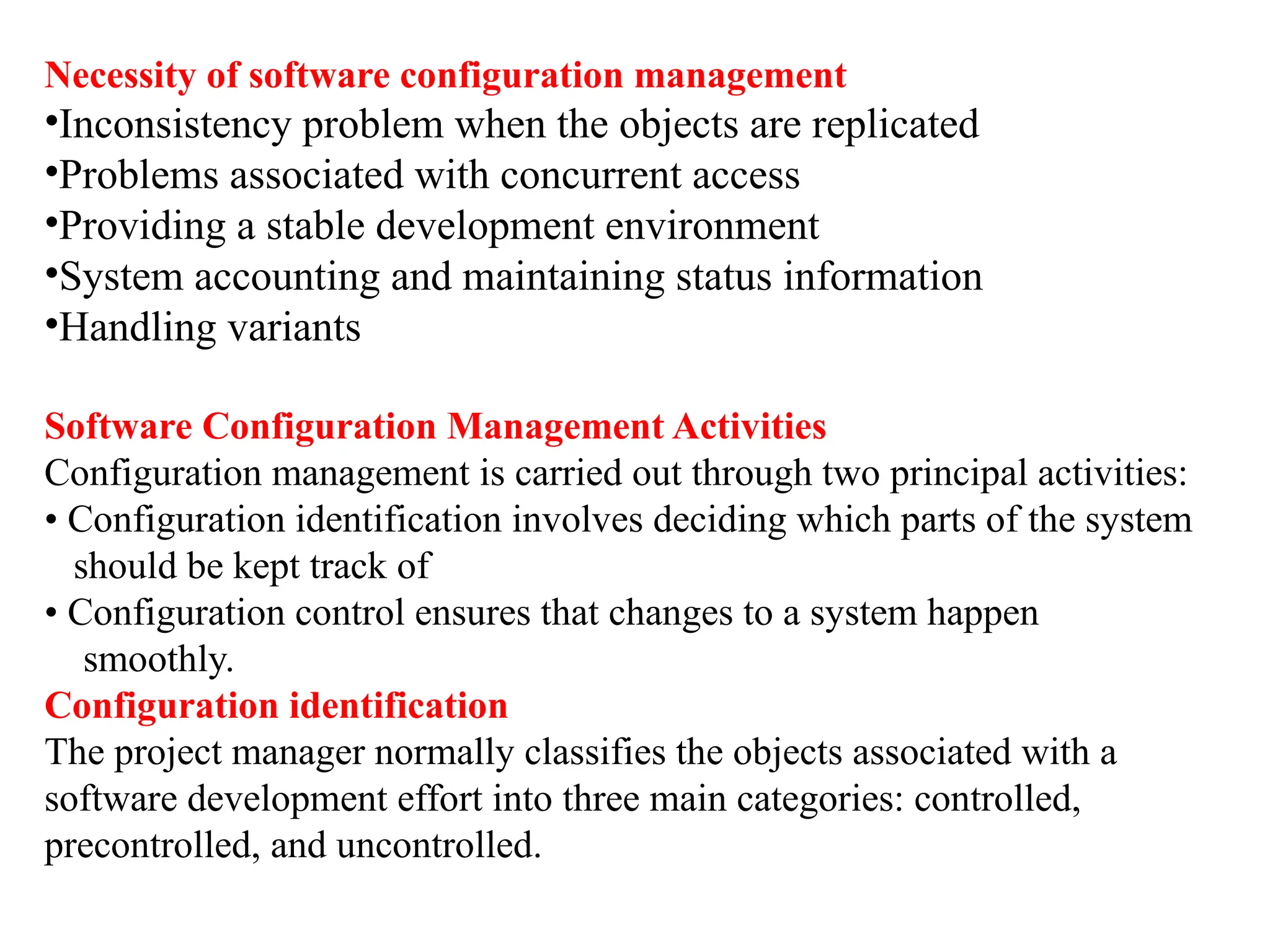 Necessity of software configuration management
•Inconsistency problem when the objects are replicated
•Problems associated with concurrent access
•Providing a stable development environment
•System accounting and maintaining status information
•Handling variants
Software Configuration Management Activities
Configuration management is carried out through two principal activities:
• Configuration identification involves deciding which parts of the system
should be kept track of
• Configuration control ensures that changes to a system happen
smoothly.
Configuration identification
The project manager normally classifies the objects associated with a
software development effort into three main categories: controlled,
precontrolled, and uncontrolled.
 