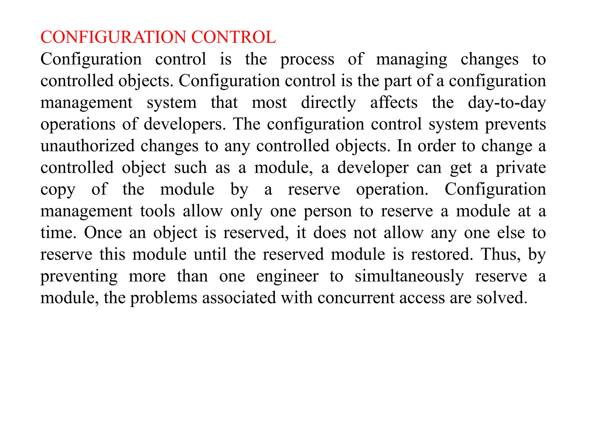 CONFIGURATION CONTROL
Configuration control is the process of managing changes to
controlled objects. Configuration control is the part of a configuration
management system that most directly affects the day-to-day
operations of developers. The configuration control system prevents
unauthorized changes to any controlled objects. In order to change a
controlled object such as a module, a developer can get a private
copy of the module by a reserve operation. Configuration
management tools allow only one person to reserve a module at a
time. Once an object is reserved, it does not allow any one else to
reserve this module until the reserved module is restored. Thus, by
preventing more than one engineer to simultaneously reserve a
module, the problems associated with concurrent access are solved.
 