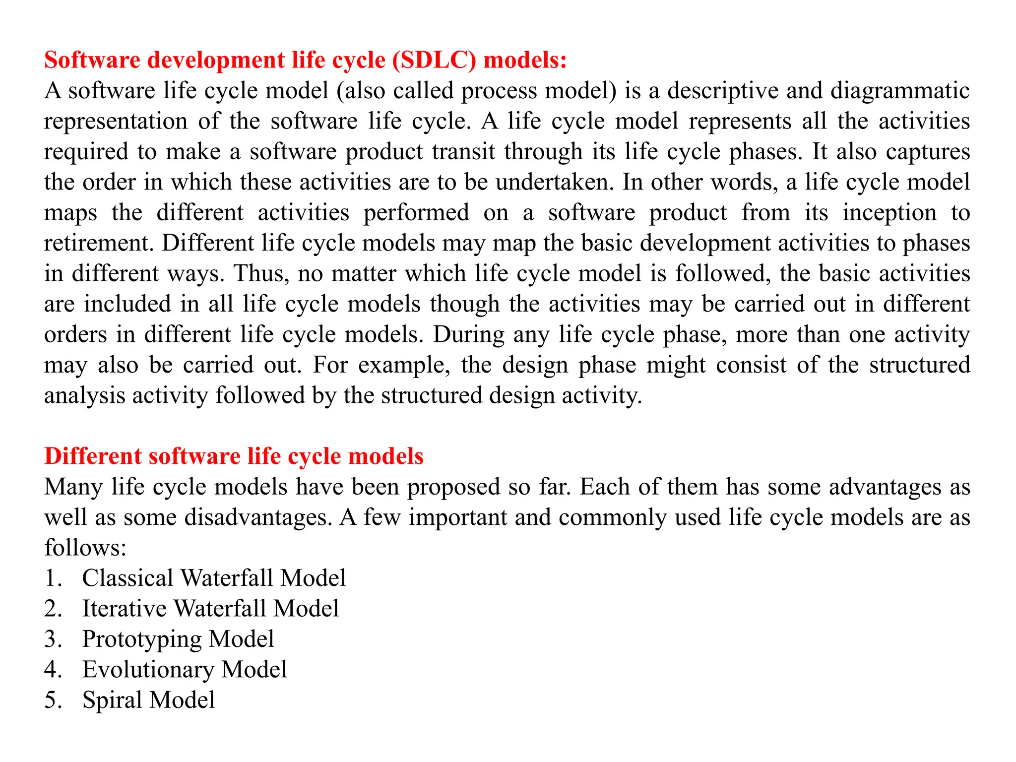 Software development life cycle (SDLC) models:
A software life cycle model (also called process model) is a descriptive and diagrammatic
representation of the software life cycle. A life cycle model represents all the activities
required to make a software product transit through its life cycle phases. It also captures
the order in which these activities are to be undertaken. In other words, a life cycle model
maps the different activities performed on a software product from its inception to
retirement. Different life cycle models may map the basic development activities to phases
in different ways. Thus, no matter which life cycle model is followed, the basic activities
are included in all life cycle models though the activities may be carried out in different
orders in different life cycle models. During any life cycle phase, more than one activity
may also be carried out. For example, the design phase might consist of the structured
analysis activity followed by the structured design activity.
Different software life cycle models
Many life cycle models have been proposed so far. Each of them has some advantages as
well as some disadvantages. A few important and commonly used life cycle models are as
follows:
1. Classical Waterfall Model
2. Iterative Waterfall Model
3. Prototyping Model
4. Evolutionary Model
5. Spiral Model
 