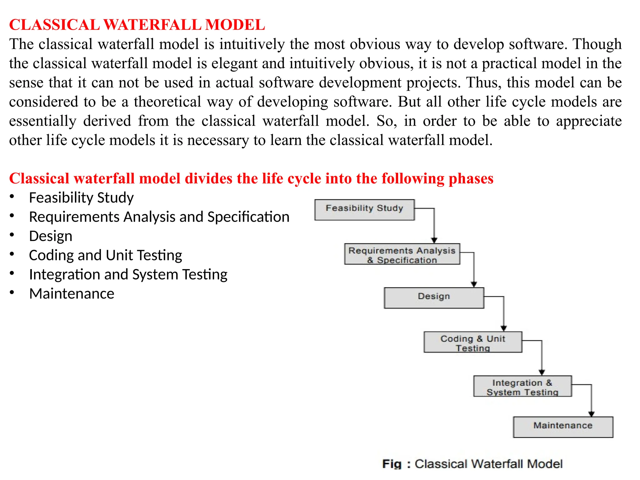 CLASSICAL WATERFALL MODEL
The classical waterfall model is intuitively the most obvious way to develop software. Though
the classical waterfall model is elegant and intuitively obvious, it is not a practical model in the
sense that it can not be used in actual software development projects. Thus, this model can be
considered to be a theoretical way of developing software. But all other life cycle models are
essentially derived from the classical waterfall model. So, in order to be able to appreciate
other life cycle models it is necessary to learn the classical waterfall model.
Classical waterfall model divides the life cycle into the following phases
• Feasibility Study
• Requirements Analysis and Specification
• Design
• Coding and Unit Testing
• Integration and System Testing
• Maintenance
 
