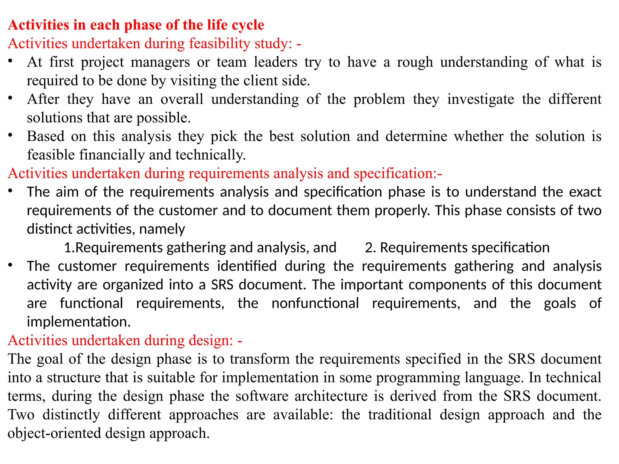 Activities in each phase of the life cycle
Activities undertaken during feasibility study: -
• At first project managers or team leaders try to have a rough understanding of what is
required to be done by visiting the client side.
• After they have an overall understanding of the problem they investigate the different
solutions that are possible.
• Based on this analysis they pick the best solution and determine whether the solution is
feasible financially and technically.
Activities undertaken during requirements analysis and specification:-
• The aim of the requirements analysis and specification phase is to understand the exact
requirements of the customer and to document them properly. This phase consists of two
distinct activities, namely
1.Requirements gathering and analysis, and 2. Requirements specification
• The customer requirements identified during the requirements gathering and analysis
activity are organized into a SRS document. The important components of this document
are functional requirements, the nonfunctional requirements, and the goals of
implementation.
Activities undertaken during design: -
The goal of the design phase is to transform the requirements specified in the SRS document
into a structure that is suitable for implementation in some programming language. In technical
terms, during the design phase the software architecture is derived from the SRS document.
Two distinctly different approaches are available: the traditional design approach and the
object-oriented design approach.
 