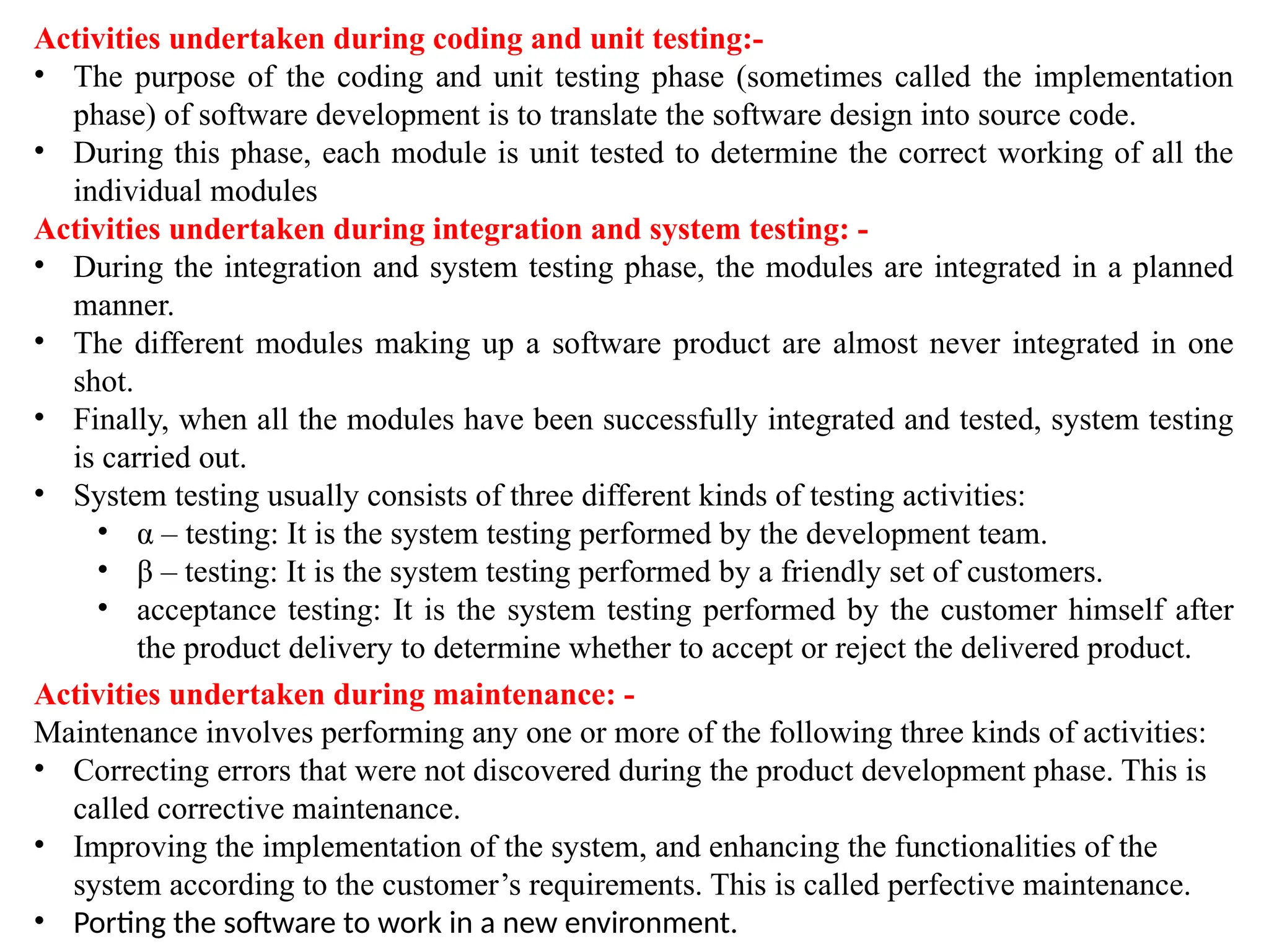 Activities undertaken during coding and unit testing:-
• The purpose of the coding and unit testing phase (sometimes called the implementation
phase) of software development is to translate the software design into source code.
• During this phase, each module is unit tested to determine the correct working of all the
individual modules
Activities undertaken during integration and system testing: -
• During the integration and system testing phase, the modules are integrated in a planned
manner.
• The different modules making up a software product are almost never integrated in one
shot.
• Finally, when all the modules have been successfully integrated and tested, system testing
is carried out.
• System testing usually consists of three different kinds of testing activities:
• α – testing: It is the system testing performed by the development team.
• β – testing: It is the system testing performed by a friendly set of customers.
• acceptance testing: It is the system testing performed by the customer himself after
the product delivery to determine whether to accept or reject the delivered product.
Activities undertaken during maintenance: -
Maintenance involves performing any one or more of the following three kinds of activities:
• Correcting errors that were not discovered during the product development phase. This is
called corrective maintenance.
• Improving the implementation of the system, and enhancing the functionalities of the
system according to the customer’s requirements. This is called perfective maintenance.
• Porting the software to work in a new environment.
 