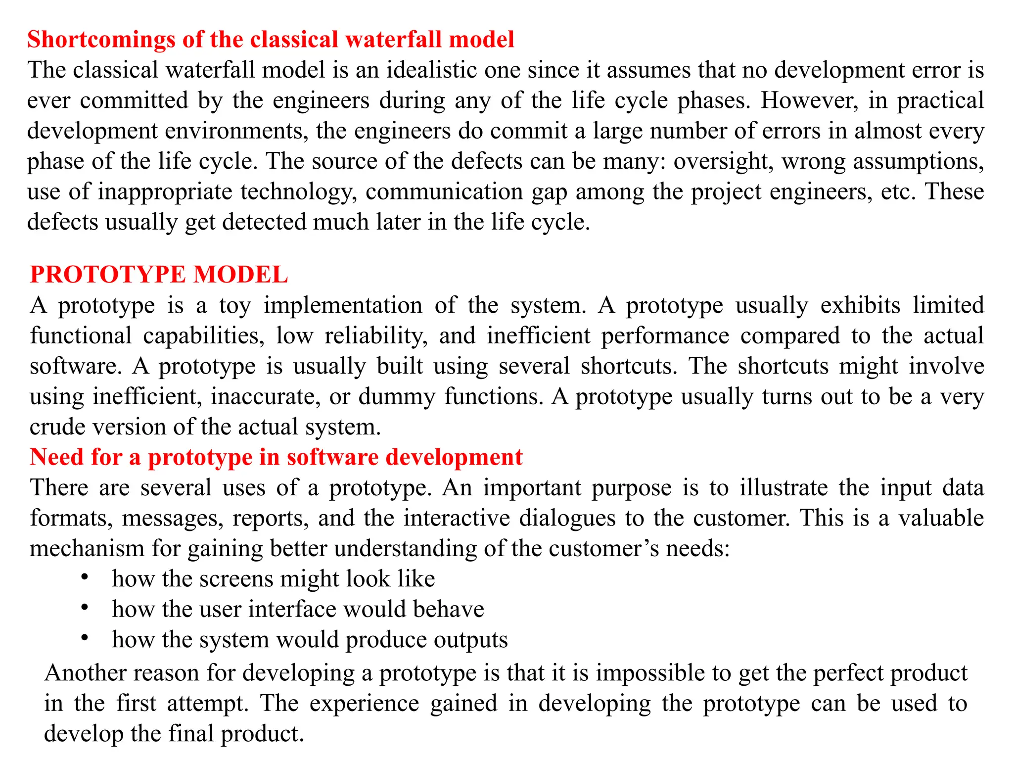 Shortcomings of the classical waterfall model
The classical waterfall model is an idealistic one since it assumes that no development error is
ever committed by the engineers during any of the life cycle phases. However, in practical
development environments, the engineers do commit a large number of errors in almost every
phase of the life cycle. The source of the defects can be many: oversight, wrong assumptions,
use of inappropriate technology, communication gap among the project engineers, etc. These
defects usually get detected much later in the life cycle.
PROTOTYPE MODEL
A prototype is a toy implementation of the system. A prototype usually exhibits limited
functional capabilities, low reliability, and inefficient performance compared to the actual
software. A prototype is usually built using several shortcuts. The shortcuts might involve
using inefficient, inaccurate, or dummy functions. A prototype usually turns out to be a very
crude version of the actual system.
Need for a prototype in software development
There are several uses of a prototype. An important purpose is to illustrate the input data
formats, messages, reports, and the interactive dialogues to the customer. This is a valuable
mechanism for gaining better understanding of the customer’s needs:
• how the screens might look like
• how the user interface would behave
• how the system would produce outputs
Another reason for developing a prototype is that it is impossible to get the perfect product
in the first attempt. The experience gained in developing the prototype can be used to
develop the final product.
 