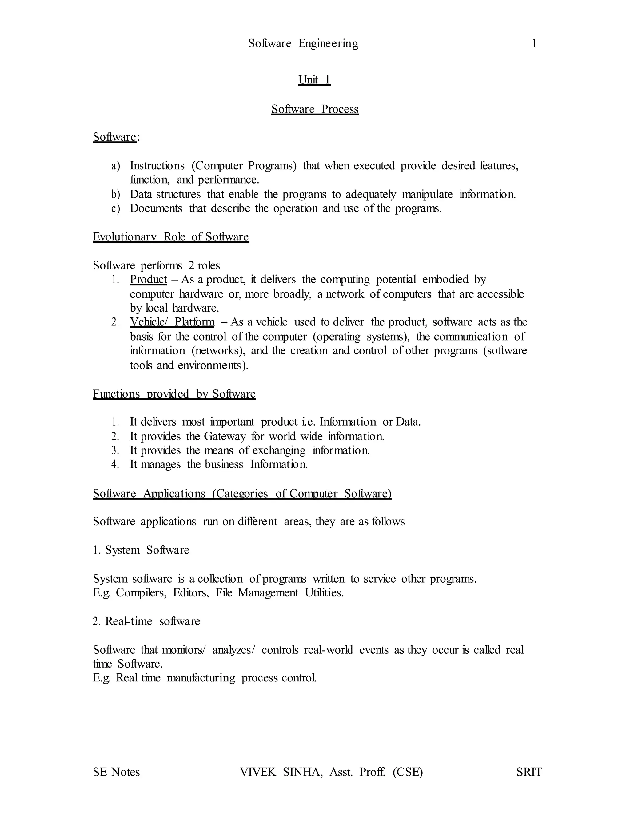 Software Engineering 1
SE Notes VIVEK SINHA, Asst. Proff. (CSE) SRIT
Unit 1
Software Process
Software:
a) Instructions (Computer Programs) that when executed provide desired features,
function, and performance.
b) Data structures that enable the programs to adequately manipulate information.
c) Documents that describe the operation and use of the programs.
Evolutionary Role of Software
Software performs 2 roles
1. Product – As a product, it delivers the computing potential embodied by
computer hardware or, more broadly, a network of computers that are accessible
by local hardware.
2. Vehicle/ Platform – As a vehicle used to deliver the product, software acts as the
basis for the control of the computer (operating systems), the communication of
information (networks), and the creation and control of other programs (software
tools and environments).
Functions provided by Software
1. It delivers most important product i.e. Information or Data.
2. It provides the Gateway for world wide information.
3. It provides the means of exchanging information.
4. It manages the business Information.
Software Applications (Categories of Computer Software)
Software applications run on different areas, they are as follows
1. System Software
System software is a collection of programs written to service other programs.
E.g. Compilers, Editors, File Management Utilities.
2. Real-time software
Software that monitors/ analyzes/ controls real-world events as they occur is called real
time Software.
E.g. Real time manufacturing process control.
 