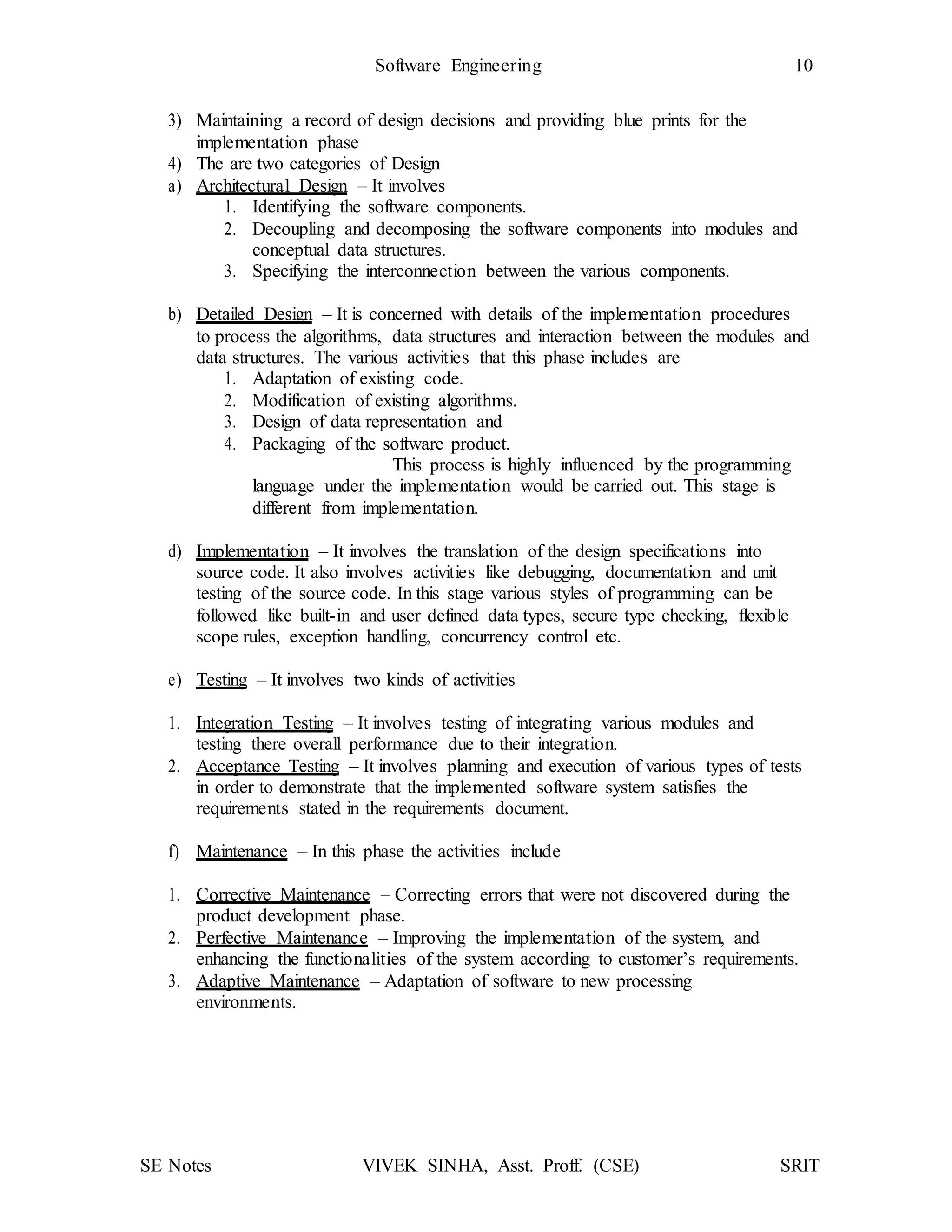SE Notes VIVEK SINHA, Asst. Proff. (CSE) SRIT
Software Engineering 10
3) Maintaining a record of design decisions and providing blue prints for the
implementation phase
4) The are two categories of Design
a) Architectural Design – It involves
1. Identifying the software components.
2. Decoupling and decomposing the software components into modules and
conceptual data structures.
3. Specifying the interconnection between the various components.
b) Detailed Design – It is concerned with details of the implementation procedures
to process the algorithms, data structures and interaction between the modules and
data structures. The various activities that this phase includes are
1. Adaptation of existing code.
2. Modification of existing algorithms.
3. Design of data representation and
4. Packaging of the software product.
This process is highly influenced by the programming
language under the implementation would be carried out. This stage is
different from implementation.
d) Implementation – It involves the translation of the design specifications into
source code. It also involves activities like debugging, documentation and unit
testing of the source code. In this stage various styles of programming can be
followed like built-in and user defined data types, secure type checking, flexible
scope rules, exception handling, concurrency control etc.
e) Testing – It involves two kinds of activities
1. Integration Testing – It involves testing of integrating various modules and
testing there overall performance due to their integration.
2. Acceptance Testing – It involves planning and execution of various types of tests
in order to demonstrate that the implemented software system satisfies the
requirements stated in the requirements document.
f) Maintenance – In this phase the activities include
1. Corrective Maintenance – Correcting errors that were not discovered during the
product development phase.
2. Perfective Maintenance – Improving the implementation of the system, and
enhancing the functionalities of the system according to customer’s requirements.
3. Adaptive Maintenance – Adaptation of software to new processing
environments.
 