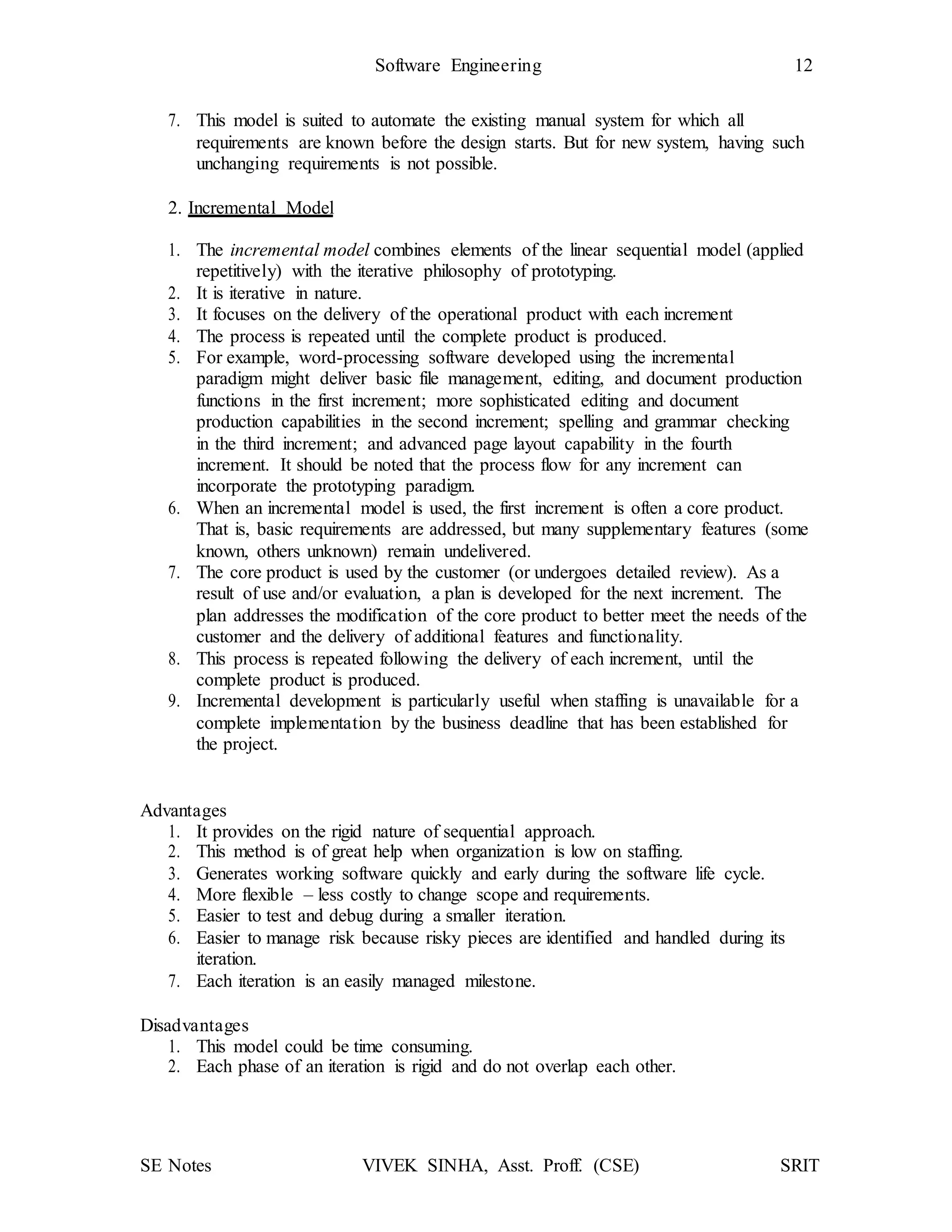 SE Notes VIVEK SINHA, Asst. Proff. (CSE) SRIT
Software Engineering 12
7. This model is suited to automate the existing manual system for which all
requirements are known before the design starts. But for new system, having such
unchanging requirements is not possible.
2. Incremental Model
1. The incremental model combines elements of the linear sequential model (applied
repetitively) with the iterative philosophy of prototyping.
2. It is iterative in nature.
3. It focuses on the delivery of the operational product with each increment
4. The process is repeated until the complete product is produced.
5. For example, word-processing software developed using the incremental
paradigm might deliver basic file management, editing, and document production
functions in the first increment; more sophisticated editing and document
production capabilities in the second increment; spelling and grammar checking
in the third increment; and advanced page layout capability in the fourth
increment. It should be noted that the process flow for any increment can
incorporate the prototyping paradigm.
6. When an incremental model is used, the first increment is often a core product.
That is, basic requirements are addressed, but many supplementary features (some
known, others unknown) remain undelivered.
7. The core product is used by the customer (or undergoes detailed review). As a
result of use and/or evaluation, a plan is developed for the next increment. The
plan addresses the modification of the core product to better meet the needs of the
customer and the delivery of additional features and functionality.
8. This process is repeated following the delivery of each increment, until the
complete product is produced.
9. Incremental development is particularly useful when staffing is unavailable for a
complete implementation by the business deadline that has been established for
the project.
Advantages
1. It provides on the rigid nature of sequential approach.
2. This method is of great help when organization is low on staffing.
3. Generates working software quickly and early during the software life cycle.
4. More flexible – less costly to change scope and requirements.
5. Easier to test and debug during a smaller iteration.
6. Easier to manage risk because risky pieces are identified and handled during its
iteration.
7. Each iteration is an easily managed milestone.
Disadvantages
1. This model could be time consuming.
2. Each phase of an iteration is rigid and do not overlap each other.
 