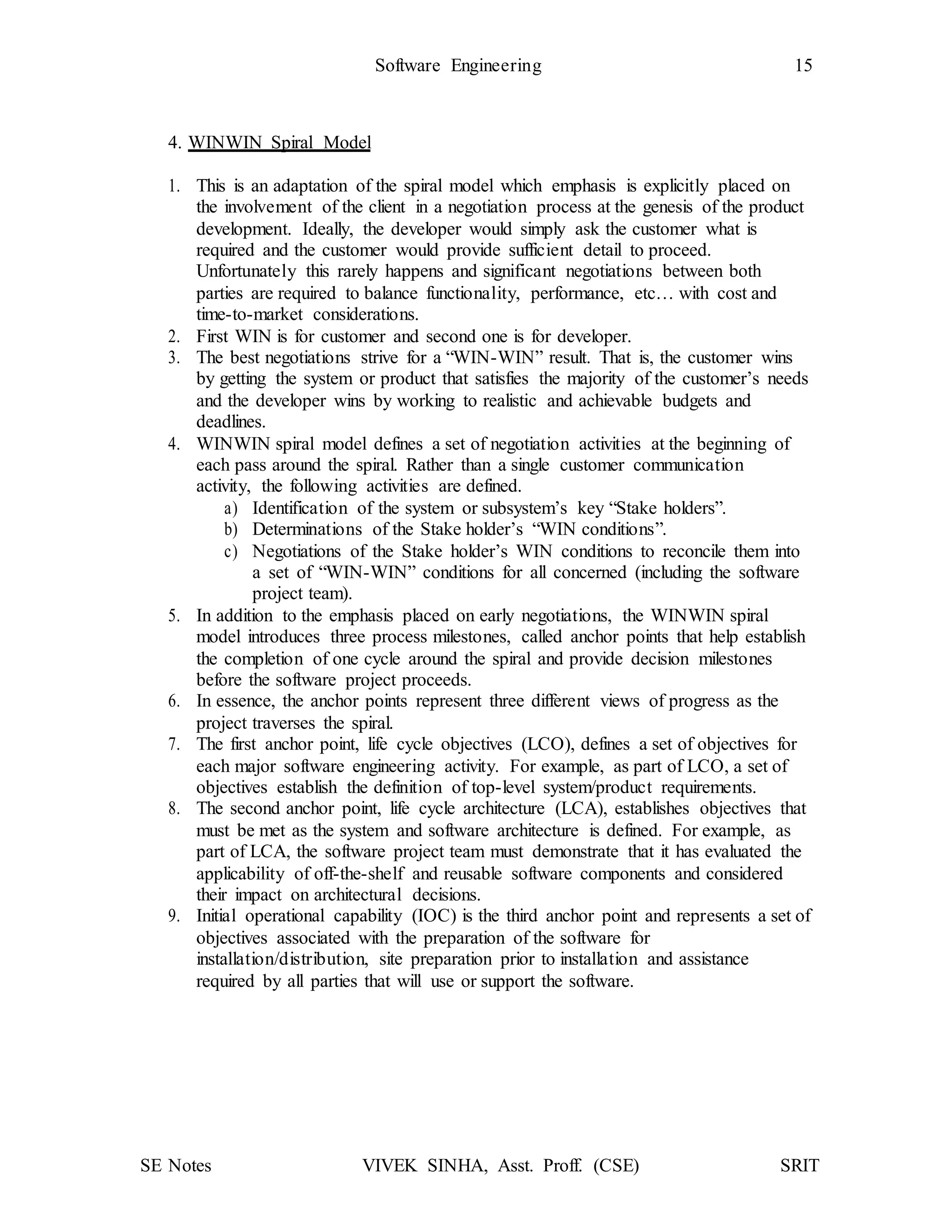 SE Notes VIVEK SINHA, Asst. Proff. (CSE) SRIT
Software Engineering 15
4. WINWIN Spiral Model
1. This is an adaptation of the spiral model which emphasis is explicitly placed on
the involvement of the client in a negotiation process at the genesis of the product
development. Ideally, the developer would simply ask the customer what is
required and the customer would provide sufficient detail to proceed.
Unfortunately this rarely happens and significant negotiations between both
parties are required to balance functionality, performance, etc… with cost and
time-to-market considerations.
2. First WIN is for customer and second one is for developer.
3. The best negotiations strive for a “WIN-WIN” result. That is, the customer wins
by getting the system or product that satisfies the majority of the customer’s needs
and the developer wins by working to realistic and achievable budgets and
deadlines.
4. WINWIN spiral model defines a set of negotiation activities at the beginning of
each pass around the spiral. Rather than a single customer communication
activity, the following activities are defined.
a) Identification of the system or subsystem’s key “Stake holders”.
b) Determinations of the Stake holder’s “WIN conditions”.
c) Negotiations of the Stake holder’s WIN conditions to reconcile them into
a set of “WIN-WIN” conditions for all concerned (including the software
project team).
5. In addition to the emphasis placed on early negotiations, the WINWIN spiral
model introduces three process milestones, called anchor points that help establish
the completion of one cycle around the spiral and provide decision milestones
before the software project proceeds.
6. In essence, the anchor points represent three different views of progress as the
project traverses the spiral.
7. The first anchor point, life cycle objectives (LCO), defines a set of objectives for
each major software engineering activity. For example, as part of LCO, a set of
objectives establish the definition of top-level system/product requirements.
8. The second anchor point, life cycle architecture (LCA), establishes objectives that
must be met as the system and software architecture is defined. For example, as
part of LCA, the software project team must demonstrate that it has evaluated the
applicability of off-the-shelf and reusable software components and considered
their impact on architectural decisions.
9. Initial operational capability (IOC) is the third anchor point and represents a set of
objectives associated with the preparation of the software for
installation/distribution, site preparation prior to installation and assistance
required by all parties that will use or support the software.
 